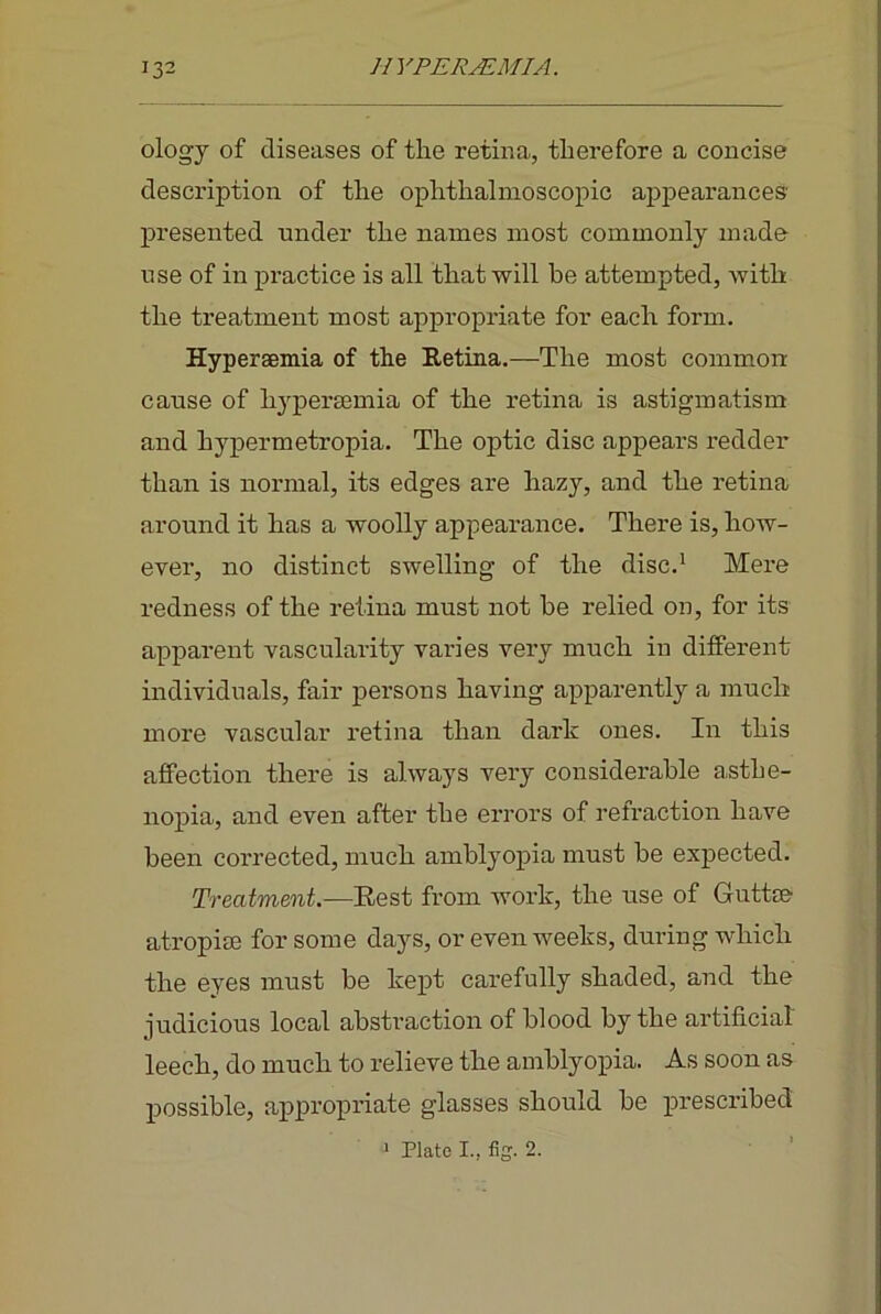 ology of diseases of the retina, therefore a concise description of the ophthalmoscopic ap]3earances' presented under the names most commonly made nse of in practice is all that will be attempted, with the treatment most appropriate for each form. Hypersemia of the Retina.—The most common cause of hypersemia of the retina is astigmatism and hypermetropia. The optic disc appears redder than is normal, its edges are hazy, and the retina around it has a woolly appearance. There is, how- ever, no distinct swelling of the disc.' Mere redness of the retina must not be relied on, for its apparent vascularity varies very much in different individuals, fair persons having apparently a much more vascular retina than dark ones. In this affection there is always very considerable asthe- nopia, and even after the errors of refraction have been corrected, much amblyopia must be expected. Treatment.—~Rest from work, the use of Guttse atropiee for some days, or even weeks, during which the eyes must be kept carefully shaded, and the judicious local abstraction of blood by the artificial leech, do much to relieve the amblyopia. As soon as possible, appropriate glasses should be prescribed