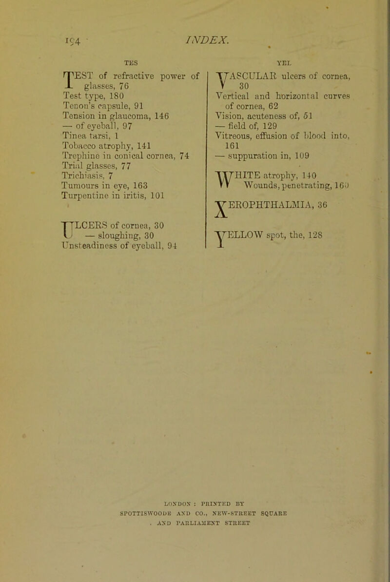 K;4 ■ TES YEI. Test of refractive power of glasses, 76 Test type, 180 Tenon’s capsule, 91 Tension in glaucoma, 146 — of eyeball, 97 Tinea tarsi, 1 Tobacco atrophy, 141 Trephine in conical cornea, 74 Trial glasses, 77 Trichiasis, 7 Tumours in eye, 163 Turpentine in iritis, 101 TJLCERS of cornea, 30 I ' — sloughing, 30 Unsteadiness of eyeball, 94 T7ASCULAR ulcers of cornea, V 30 Vertical and horizontal curves of cornea, 62 Vision, acuteness of, 51 — field of, 129 Vitreous, effusion of blood into, 161 — suppuration in, 109 WHITE atrophy, 140 Wounds, penetrating, 160 ^EROPHTHALMIA, 36 spot, the, 128 LOXDOS : PUISTKD DY SPOTTISWOOUB AXU CO., XBW-STUEET SQUAIIE . AND PAIILIAIIEXT STBEET