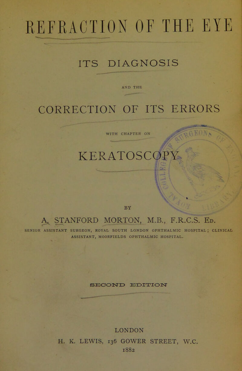 ITS DIAGNOSIS AND THE CORRECTION OF ITS ERRORS — ~ WITH CHAPTER ON V 1 V KERATOSCOPY BY STANFORD MORTON, M.B., F.R.C.S. Ed. SENIOR ASSISTANT SURGEON, ROYAL SOUTH LONDON OPHTHALMIC HOSPITAL; CLINICAL ASSISTANT, MOORFIELDS OPHTHALMIC HOSPITAL. SECOND EDITION LONDON H. K. LEWIS, 136 GOWER STREET, W.C. 1882