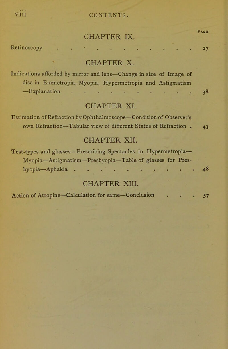 VI11 CONTENTS. Paoi CHAPTER IX. Retinoscopy . 27 CHAPTER X. Indications afforded by mirror and lens—Change in size of Image of disc in Emmetropia, Myopia, Hypermetropia and Astigmatism —Explanation 38 CHAPTER XI. Estimation of Refraction by Ophthalmoscope—Condition of Observer’s own Refraction—Tabular view of different States of Refraction . 43 CHAPTER XII. Test-types and glasses—Prescribing Spectacles in Hypermetropia— Myopia—Astigmatism—Presbyopia—Table of glasses for Pres- byopia—Aphakia 48 CHAPTER XIII. Action of Atropine—Calculation for same—Conclusion 57