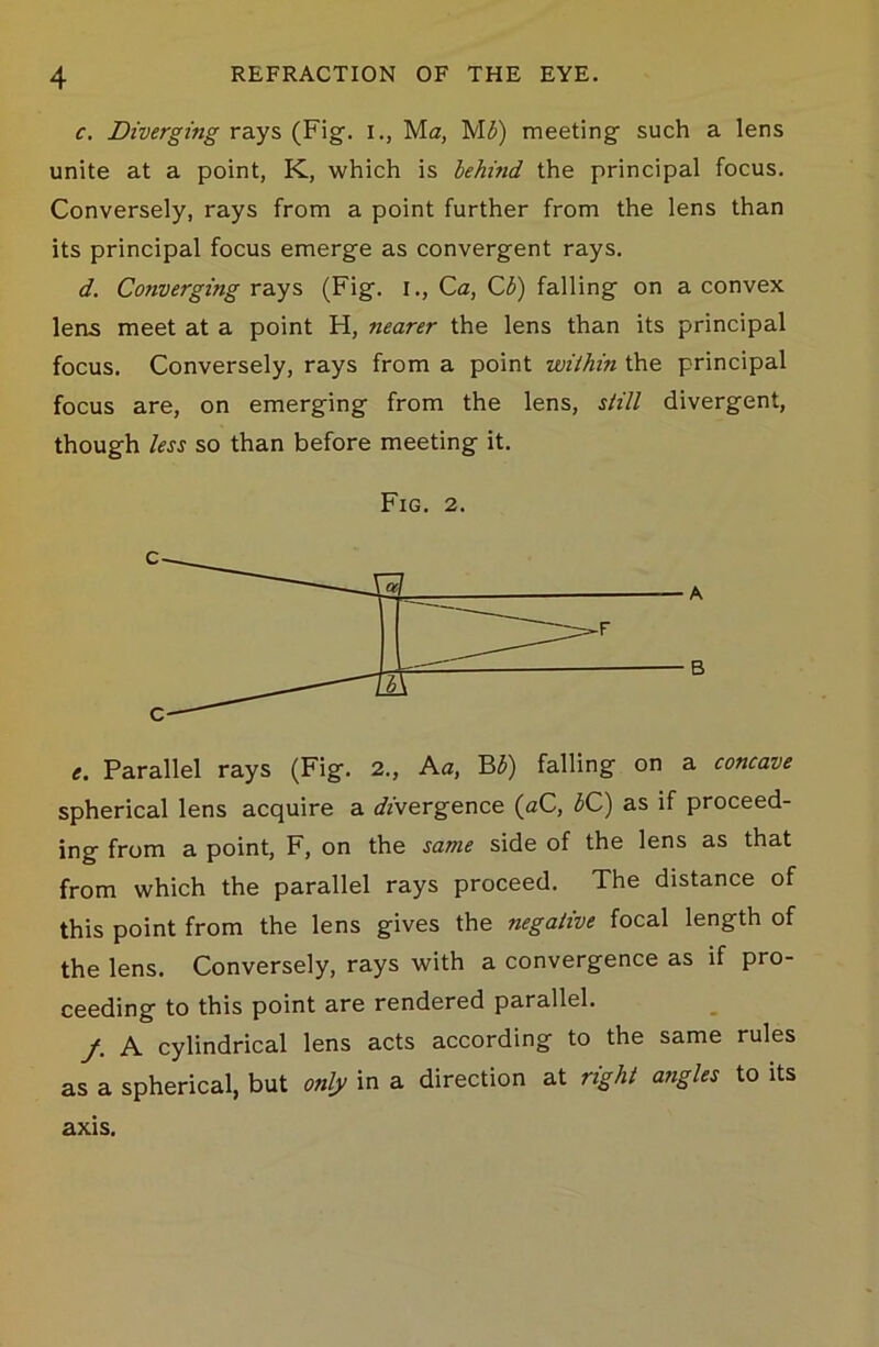 c. Diverging rays (Fig. i., Ma, M3) meeting such a lens unite at a point, K, which is lehmd the principal focus. Conversely, rays from a point further from the lens than its principal focus emerge as convergent rays. d. Converging rays (Fig. I., Ca, C3) falling on a convex leas meet at a point H, nearer the lens than its principal focus. Conversely, rays from a point within the principal focus are, on emerging from the lens, still divergent, though less so than before meeting it. Fig. 2. c c e. Parallel rays (Fig. 2., A a, B 3) falling on a concave spherical lens acquire a divergence (aC, 3C) as if proceed- ing from a point, F, on the same side of the lens as that from which the parallel rays proceed. The distance of this point from the lens gives the negative focal length of the lens. Conversely, rays with a convergence as if pro- ceeding to this point are rendered parallel. f. A cylindrical lens acts according to the same rules as a spherical, but only in a direction at right angles to its axis.