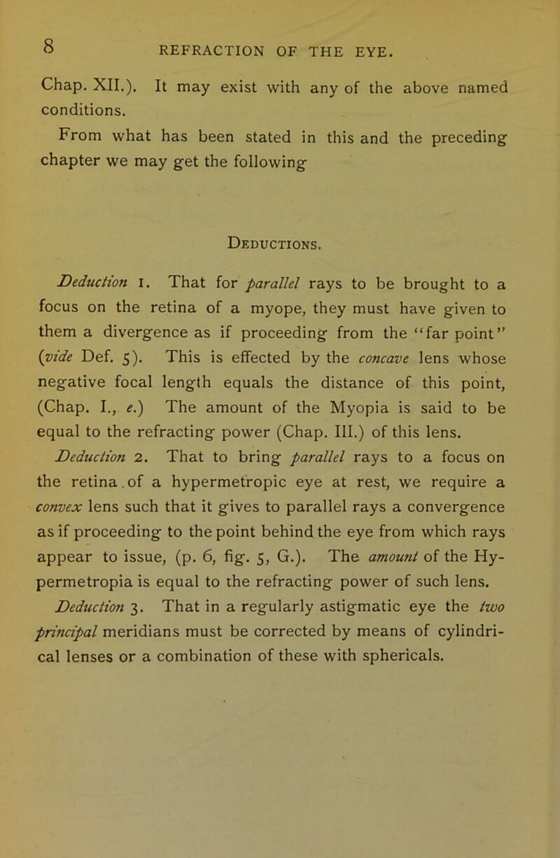 Chap. XII.). It may exist with any of the above named conditions. From what has been stated in this and the preceding chapter we may get the following Deductions. Deduction I. That for parallel rays to be brought to a focus on the retina of a myope, they must have given to them a divergence as if proceeding from the “far point” {vide Def. 5). This is effected by the concave lens whose negative focal length equals the distance of this point, (Chap. I., e.) The amount of the Myopia is said to be equal to the refracting power (Chap. III.) of this lens. Deduction 2. That to bring parallel rays to a focus on the retina , of a hypermetropic eye at rest, we require a convex lens such that it gives to parallel rays a convergence as if proceeding to the point behind the eye from which rays appear to issue, (p. 6, fig. 5, G.). The amount of the Hy- permetropia is equal to the refracting power of such lens. Deduction 3. That in a regularly astigmatic eye the two principal meridians must be corrected by means of cylindri- cal lenses or a combination of these with sphericals.