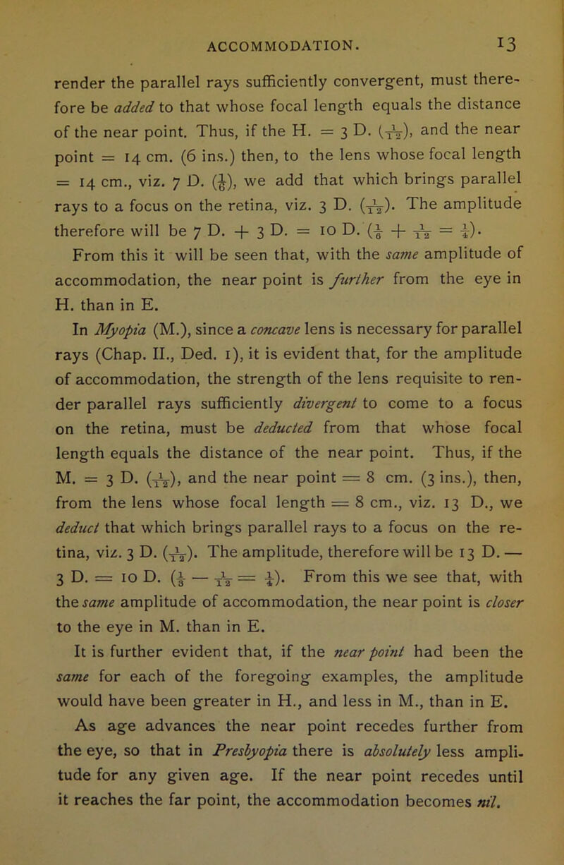 render the parallel rays sufficiently convergent, must there- fore be added to that whose focal length equals the distance of the near point. Thus, if the H. = 3 D. (^V), and the near point = 14 cm. (6 ins.) then, to the lens whose focal length = 14 cm., viz. 7 D. (£), we add that which brings parallel rays to a focus on the retina, viz. 3 D. (^V). The amplitude therefore will be 7 D. + 3 D. = 10 D. = -j). From this it will be seen that, with the sa?7ie amplitude of accommodation, the near point is further from the eye in H. than in E. In Myopia (M.), since a concave lens is necessary for parallel rays (Chap. II., Ded. 1), it is evident that, for the amplitude of accommodation, the strength of the lens requisite to ren- der parallel rays sufficiently divergent to come to a focus on the retina, must be deducted from that whose focal length equals the distance of the near point. Thus, if the M. = 3 D. (J^), and the near point — 8 cm. (3 ins.), then, from the lens whose focal length = 8 cm., viz. 13 D., we deduct that which brings parallel rays to a focus on the re- tina, viz. 3 D. (tV). The amplitude, therefore will be 13 D. — 3 D. = 10 D. (i — = i). From this we see that, with the same amplitude of accommodation, the near point is closer to the eye in M. than in E. It is further evident that, if the near point had been the same for each of the foregoing examples, the amplitude would have been greater in H., and less in M., than in E. As age advances the near point recedes further from the eye, so that in Presbyopia there is absolutely less ampli- tude for any given age. If the near point recedes until it reaches the far point, the accommodation becomes nil.