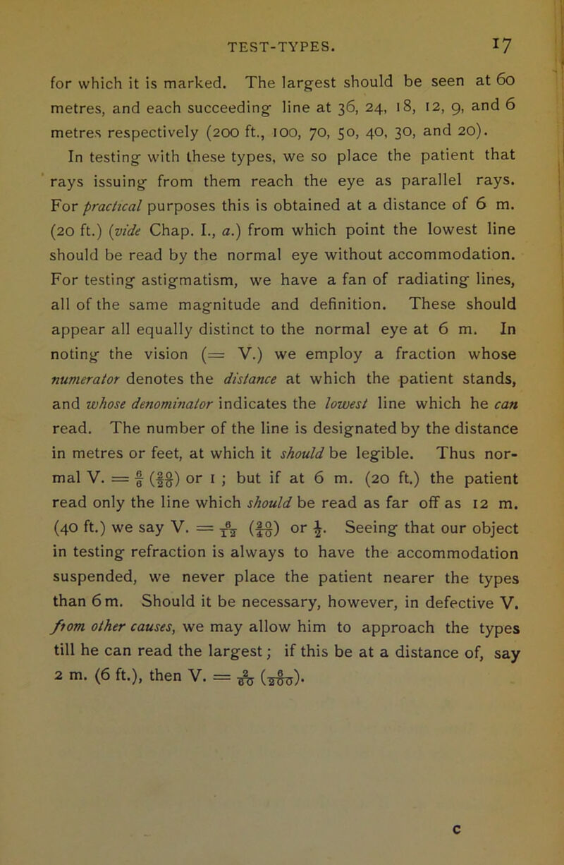 for which it is marked. The largest should be seen at 60 metres, and each succeeding line at 36, 24, 18, 12, 9, and 6 metres respectively (200 ft., 100, 70, 50, 40, 30, and 20). In testing with these types, we so place the patient that rays issuing from them reach the eye as parallel rays. For practical purposes this is obtained at a distance of 6 m. (20 ft.) (vide Chap. I., a.) from which point the lowest line should be read by the normal eye without accommodation. For testing astigmatism, we have a fan of radiating lines, all of the same magnitude and definition. These should appear all equally distinct to the normal eye at 6 m. In noting the vision (=; V.) we employ a fraction whose numerator denotes the distance at which the patient stands, and whose denominator indicates the lowest line which he can read. The number of the line is designated by the distance in metres or feet, at which it should be legible. Thus nor- mal V. = § (fg) or 1 ; but if at 6 m. (20 ft.) the patient read only the line which should be read as far off as 12 m. (40 ft.) we say V. = T\ (§g) or Seeing that our object in testing refraction is always to have the accommodation suspended, we never place the patient nearer the types than 6 m. Should it be necessary, however, in defective V. fiom other causes, we may allow him to approach the types till he can read the largest; if this be at a distance of, say 2 m. (6 ft.), then V. = c