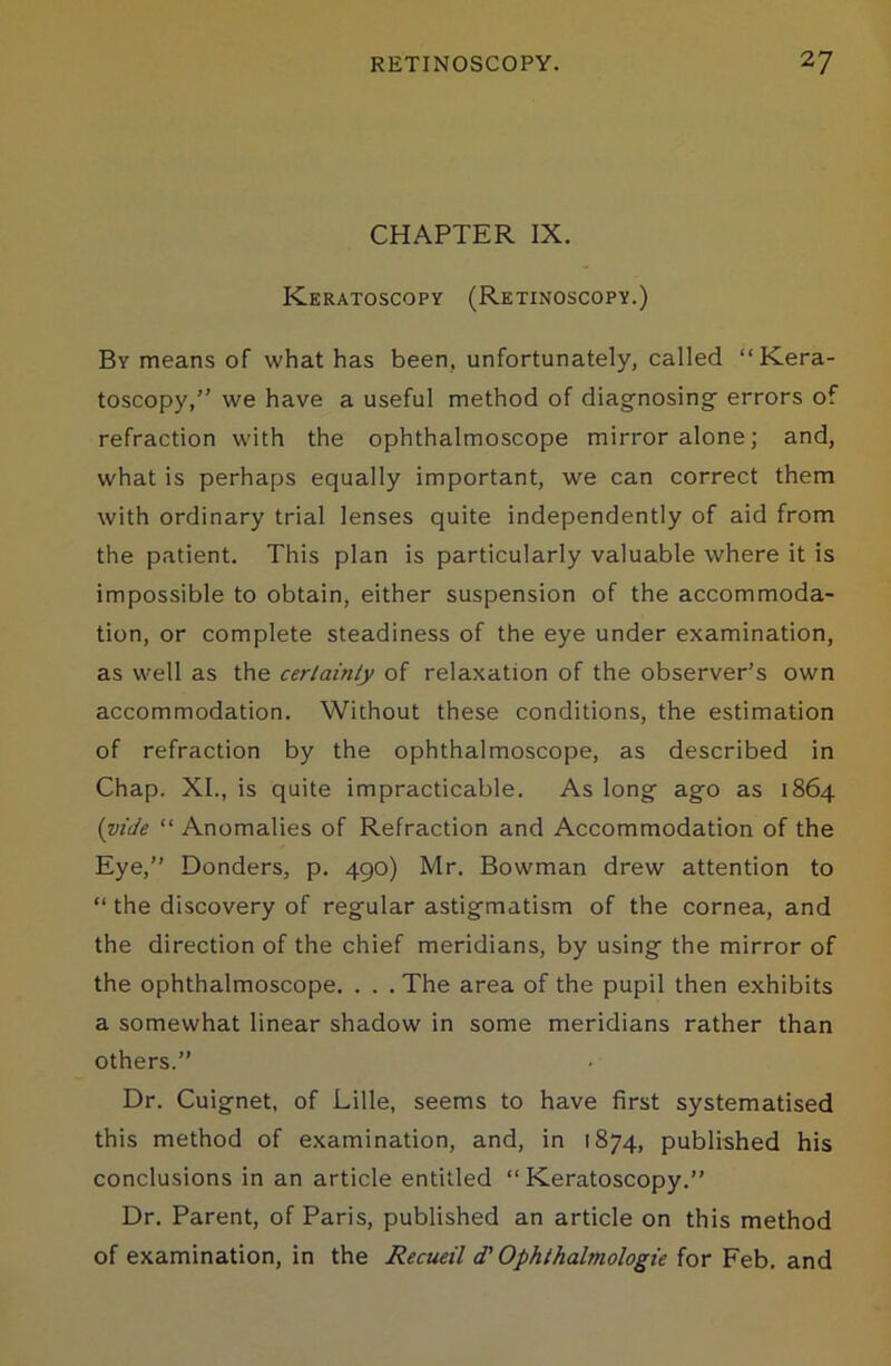 CHAPTER IX. Keratoscopy (Retinoscopy.) By means of what has been, unfortunately, called “Kera- toscopy,” we have a useful method of diagnosing- errors of refraction with the ophthalmoscope mirror alone; and, what is perhaps equally important, we can correct them with ordinary trial lenses quite independently of aid from the patient. This plan is particularly valuable where it is impossible to obtain, either suspension of the accommoda- tion, or complete steadiness of the eye under examination, as well as the certainly of relaxation of the observer’s own accommodation. Without these conditions, the estimation of refraction by the ophthalmoscope, as described in Chap. XI., is quite impracticable. As long ago as 1864 (vide “ Anomalies of Refraction and Accommodation of the Eye,” Bonders, p. 490) Mr. Bowman drew attention to “ the discovery of regular astigmatism of the cornea, and the direction of the chief meridians, by using the mirror of the ophthalmoscope. . . . The area of the pupil then exhibits a somewhat linear shadow in some meridians rather than others.” Dr. Cuignet, of Lille, seems to have first systematised this method of examination, and, in 1874, published his conclusions in an article entitled “Keratoscopy.” Dr. Parent, of Paris, published an article on this method of examination, in the Recueil d' Ophthabnologie for Feb. and