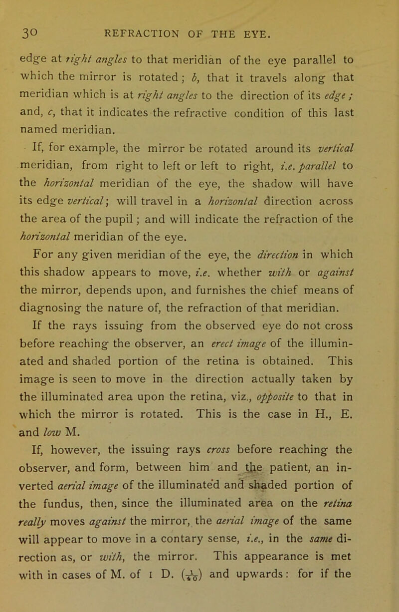 edge at tight angles to that meridian of the eye parallel to which the mirror is rotated; b, that it travels along- that meridian which is at right angles to the direction of its edge ; and, c, that it indicates the refractive condition of this last named meridian. If, for example, the mirror be rotated around its vertical meridian, from right to left or left to right, i.e. parallel to the horizontal meridian of the eye, the shadow will have its edge vertical) will travel in a horizontal direction across the area of the pupil; and will indicate the refraction of the horizontal meridian of the eye. For any given meridian of the eye, the direction in which this shadow appears to move, i.e. whether with or against the mirror, depends upon, and furnishes the chief means of diagnosing the nature of, the refraction of that meridian. If the rays issuing from the observed eye do not cross before reaching the observer, an erect image of the illumin- ated and shaded portion of the retina is obtained. This image is seen to move in the direction actually taken by the illuminated area upon the retina, viz., opposite to that in which the mirror is rotated. This is the case in H., E. and low M. If, however, the issuing rays cross before reaching the observer, and form, between him and t]ie patient, an in- verted aerial image of the illuminate’d and shaded portion of the fundus, then, since the illuminated area on the retina really moves against the mirror, the aerial image of the same will appear to move in a contary sense, i.e., in the same di- rection as, or with, the mirror. This appearance is met with in cases of M. of i D. and upwards: for if the