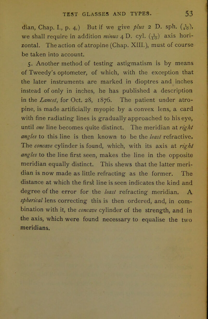 dian, Chap. I., p. 4,) But if we give plus 2 D. sph. (2V), we shall require in addition minus 4 D. cyl. (j^) axis hori- zontal. The action of atropine (Chap. XIII.), must of course be taken into account. 5. Another method of testing astigmatism is by means of Tweedy’s optometer, of which, with the exception that the later instruments are marked in dioptres and inches instead of only in inches, he has published a description in the Lancet, for Oct. 28, 1876. The patient under atro- pine, is made artificially myopic by a convex lens, a card with fine radiating lines is gradually approached to his eye, until one line becomes quite distinct. The meridian at right angles to this line is then known to be the least refractive. The concave cylinder is found, which, with its axis at right angles to the line first seen, makes the line in the opposite meridian equally distinct. This shews that the latter meri- dian is now made as little refracting as the former. The distance at which the first line is seen indicates the kind and degree of the error for the least refracting meridian. A spherical lens correcting this is then ordered, and, in com- bination with it, the concave cylinder of the strength, and in the axis, which were found necessary to equalise the two meridians.