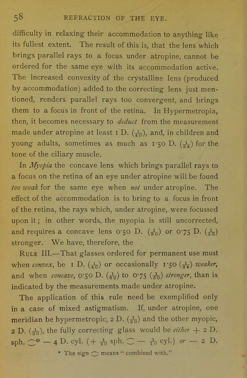 difficulty in relaxing their accommodation to anything like its fullest extent. The result of this is, that the lens which brings parallel rays to a focus under atropine, cannot be ordered for the same eye with its accommodation active. The increased convexity of the crystalline lens (produced by accommodation) added to the correcting lens just men- tioned, renders parallel rays too convergent, and brings them to a focus in front of the retina. In Hypermetropia, then, it becomes necessary to deduct from the measurement made under atropine at least 1 D. (-J&), and, in children and young adults, sometimes as much as 1-50 D. (^l) for the tone of the ciliary muscle. In Myopia the concave lens which brings parallel rays to a focus on the retina of an eye under atropine will be found too weak for the same eye when not under atropine. The effect of the accommodation is to bring to a focus in front of the retina, the rays which, under atropine, were focussed upon it; in other words, the myopia is still uncorrected, and requires a concave lens 070 D. (-^) or 075 D. (J5) stronger. We have, therefore, the Rule III.—That glasses ordered for permanent use must when convex, be 1 D. (Jg) or occasionally 170 (^) weaker, and when concave, 070 D. (J^) to 075 (-g^) stronger, than is indicated by the measurements made under atropine. The application of this rule need be exemplified only in a case of mixed astigmatism. If, under atropine, one meridian be hypermetropic, 2 D. and the other myopic, 2 D. (^j), the fully correcting glass would be either + 2 D. sph. C° — 4 D. cyl. ( + -fo sph. C — to cyl.) or — 2D. * The sign O means “ combined with.”