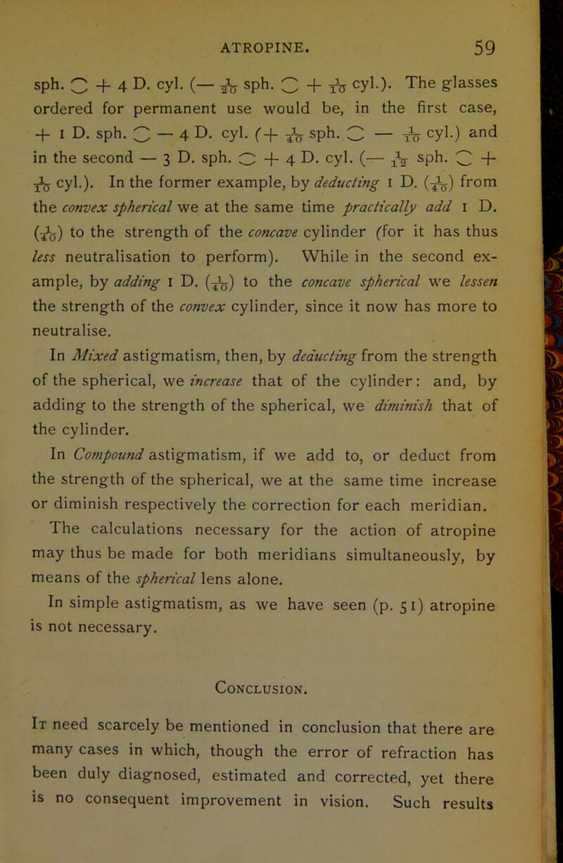 sph. C + 4 D. cyl. (— ^ sph. C + ITT cyl.). The glasses ordered for permanent use would be, in the first case, + i D. sph. 3 — 4 D. cyl. f + ^ sph. 3 — ts cyM ar>d in the second — 3D. sph. O + 4 D. cyl. (— ^ sph. 3 + jiy cyl.). In the former example, by deducting 1 D. (-jL) from the convex spherical we at the same time practically add 1 D. (A) t0 the strength of the concave cylinder (for it has thus less neutralisation to perform). While in the second ex- ample, by adding 1 D. (T\j) to the concave spherical we lessen the strength of the convex cylinder, since it now has more to neutralise. In Mixed astigmatism, then, by deducting from the strength of the spherical, we increase that of the cylinder: and, by adding to the strength of the spherical, we diminish that of the cylinder. In Compound astigmatism, if we add to, or deduct from the strength of the spherical, we at the same time increase or diminish respectively the correction for each meridian. The calculations necessary for the action of atropine may thus be made for both meridians simultaneously, by means of the spherical lens alone. In simple astigmatism, as we have seen (p. 51) atropine is not necessary. Conclusion. It need scarcely be mentioned in conclusion that there are many cases in which, though the error of refraction has been duly diagnosed, estimated and corrected, yet there is no consequent improvement in vision. Such results