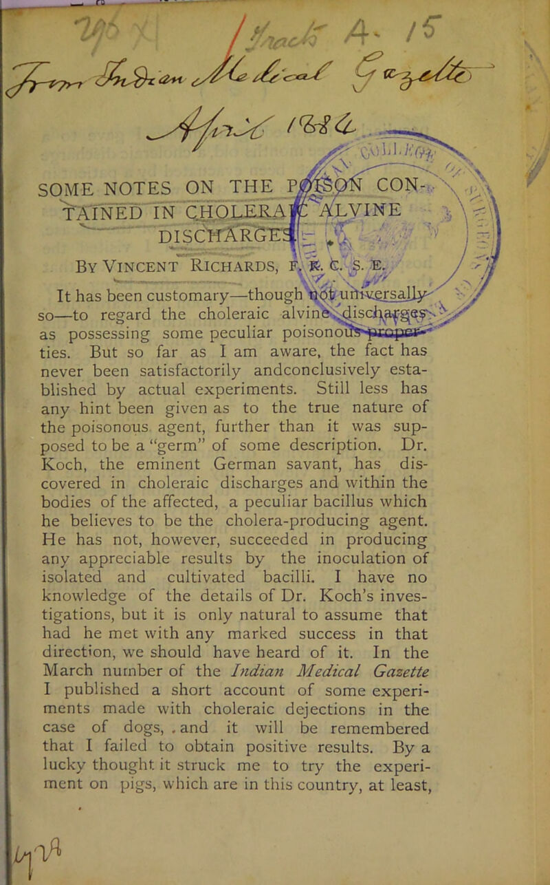 7'-' /V U/uuM !» J%1 Jrij , . Af. /L  / * fj/z/ltr SOME NOTES ON THE P TAIN ED IN CHOLERA DISCHAR By Vincent Richards, f> k-. fc. s. e. «— — w/a'Z^ It has been customary—though not uhRersally- so—to regard the choleraic a 1 v i n e, .di scha^ge$-■ • as possessing some peculiar poisonotJs^iopsif--' ties. But so far as I am aware, the fact has never been satisfactorily andconclusively esta- blished by actual experiments. Still less has any hint been given as to the true nature of the poisonous agent, further than it was sup- posed to be a “germ” of some description. Dr. Koch, the eminent German savant, has dis- covered in choleraic discharges and within the bodies of the affected, a peculiar bacillus which he believes to be the cholera-producing agent. He has not, however, succeeded in producing any appreciable results by the inoculation of isolated and cultivated bacilli. I have no knowledge of the details of Dr. Koch’s inves- tigations, but it is only natural to assume that had he met with any marked success in that direction, we should have heard of it. In the March number of the Indian Medical Gazette I published a short account of some experi- ments made with choleraic dejections in the case of dogs, . and it will be remembered that I failed to obtain positive results. By a lucky thought it struck me to try the experi- ment on pigs, which are in this country, at least,