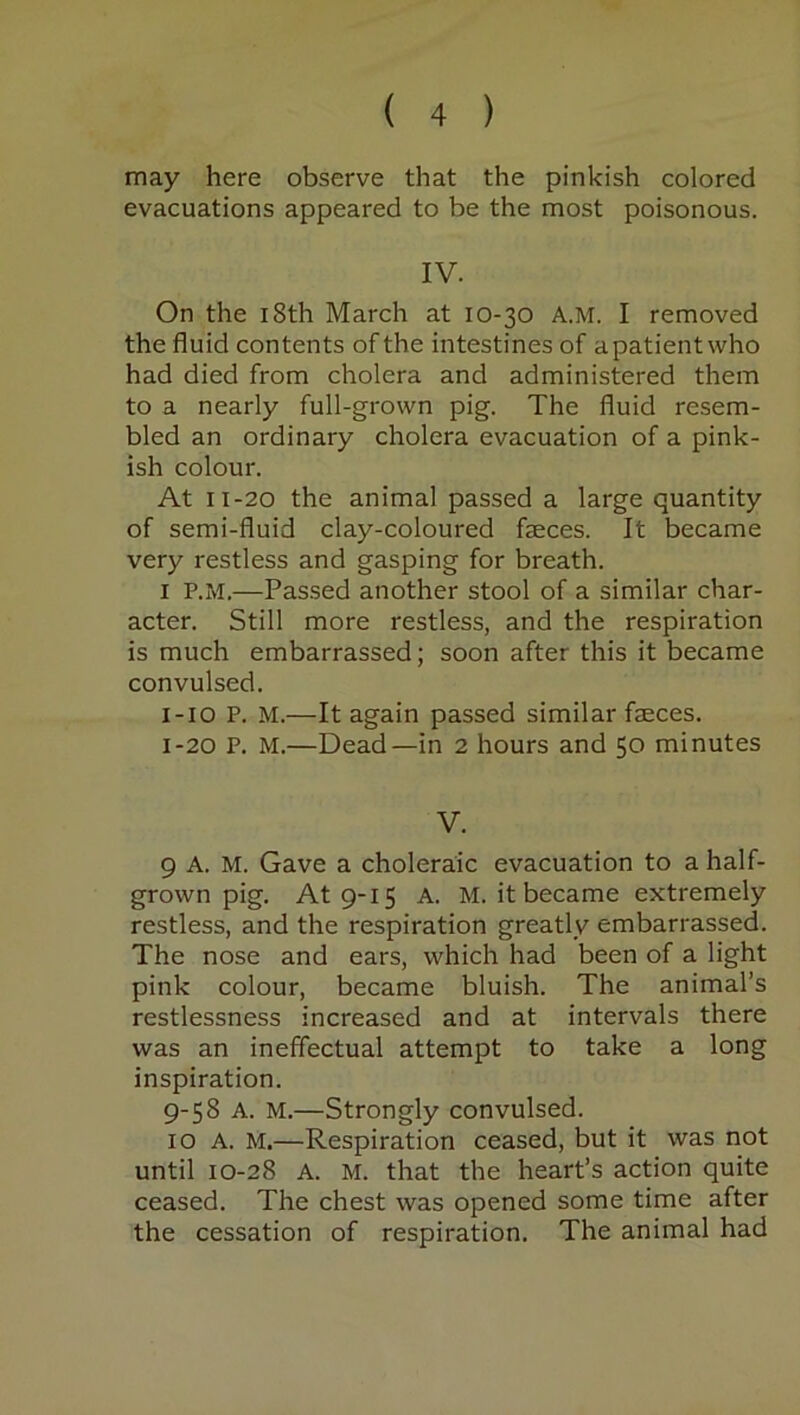 may here observe that the pinkish colored evacuations appeared to be the most poisonous. IV. On the 18th March at 10-30 A.M. I removed the fluid contents of the intestines of a patient who had died from cholera and administered them to a nearly full-grown pig. The fluid resem- bled an ordinary cholera evacuation of a pink- ish colour. At 11-20 the animal passed a large quantity of semi-fluid clay-coloured faeces. It became very restless and gasping for breath. 1 P.M.—Passed another stool of a similar char- acter. Still more restless, and the respiration is much embarrassed; soon after this it became convulsed. 1-10 P. M.—It again passed similar faeces. 1-20 P. M.—Dead—in 2 hours and 50 minutes V. 9 A. M. Gave a choleraic evacuation to a half- grown pig. At 9-15 A. M. it became extremely restless, and the respiration greatly embarrassed. The nose and ears, which had been of a light pink colour, became bluish. The animal’s restlessness increased and at intervals there was an ineffectual attempt to take a long inspiration. 9-58 A. M.—Strongly convulsed. 10 A. M.—Respiration ceased, but it was not until 10-28 A. M. that the heart’s action quite ceased. The chest was opened some time after the cessation of respiration. The animal had