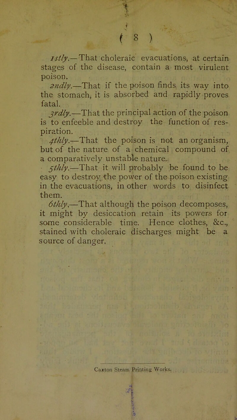 \ f ^ ( 8 ) istly. — That choleraic evacuations, at certain stages of the disease, contain a most virulent poison. 2ndly.—That if the poison finds its way into the stomach, it is absorbed and rapidly proves fatal. jrdly.—That the principal action of the poison is to enfeeble and destroy the function of res- piration. qthly.—That the poison is not an organism, but of the nature of a chemical compound of a comparatively unstable nature. 5tldy.—That it will probably be found to be easy to destroy the power of the poison existing in the evacuations, in other words to disinfect them. 6tJdy.—That although the poison decomposes, it might by desiccation retain its powers for some considerable time. Hence clothes, See., stained with choleraic discharges might be a source of danger. Caxton Steam Printing Works. A