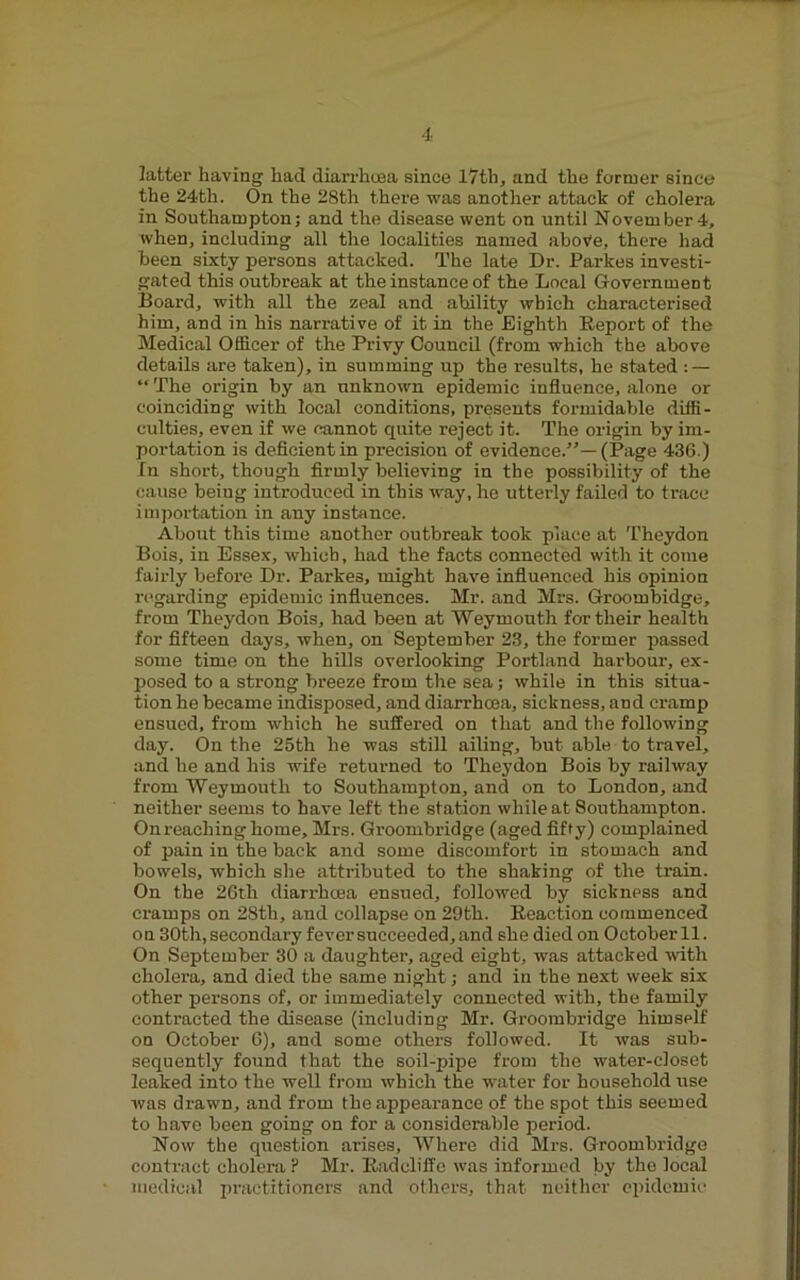 latter having had diarrhoea since I7th, and the former since the 24th. On the 28th there was another attack of cholera in Southampton; and the disease went on until November 4, when, including all the localities named above, there had been sixty persons attacked. The late Dr. Parkes investi- gated this outbreak at the instance of the Local Government Board, with all the zeal and ability which characterised him, and in his narrative of it in the Eighth Eeport of the Medical Officer of the Privy CouncU (from which the above details are taken), in summing up the results, he stated : — “ The origin by an unknown epidemic influence, alone or coinciding with local conditions, presents formidable diffi- culties, even if we cannot quite reject it. The origin by im- portation is deflcientin precision of evidence.”—(Page 436.) In short, though firmly believing in the possibility of the cause being introduced in this way, he utterly failed to trace inij)ortation in any instance. About this time another outbreak took place at Theydon Bois, in Essex, which, had the facts connected with it come fairly before Dr. Parkes, might have influenced his opinion n-garding epidemic influences. Mr. and Mrs. Groombidge, from Theydon Bois, had been at Weymouth for their health for fifteen days, when, on September 23, the former passed some time on the hills overlooking Portland harbour, ex- j)osed to a strong breeze from the sea; while in this situa- tion he became indisposed, and diarrhoea, sickness, and cramp ensued, from which he suffered on that and the following day. On the 25th he was still ailing, but able to travel, and he and his wife returned to Theydon Bois by railway from Weymouth to Southampton, and on to London, and neither seems to have left the station while at Southampton. On reaching home, Mrs. Groombridge (aged fifty) complained of pain in the back and some discomfort in stomach and bowels, which she attributed to the shaking of the train. On the 26th diarrhoea ensued, followed by sickness and cramps on 28th, and collapse on 29th. Eeaction commenced on 30th, secondary fever succeeded, and she died on October 11. On September 30 a daughter, aged eight, was attacked with cholera, and died the same night; and in the next week six other persons of, or immediately connected with, the family contracted the disease (including Mr. Groombridge himself on October 6), and some others followed. It was sub- sequently found that the soil-pipe from the water-closet leaked into the well from which the water for household use was drawn, and from the appearance of the spot this seemed to have been going on for a considerable period. Now the question arises. Where did Mrs. Groombridge contract cholera P Mr. Eadcliffe was informed by the local medical practitioners and others, that neither epidemic