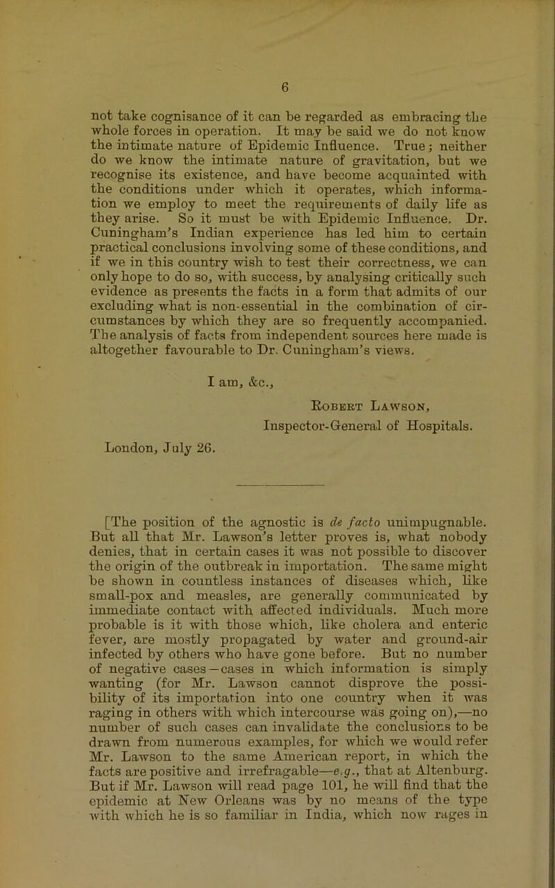 not take cognisance of it can be regarded as embracing tbe whole forces in operation. It may be said we do not know the intimate nature of Epidemic Influence. True; neither do we know the intimate nature of gravitation, but we recognise its existence, and have become acquainted with the conditions under which it operates, which informa- tion we employ to meet the requirements of daily life as they arise. So it must be with Epidemic Influence. Dr. Cuningham’s Indian experience has led him to certain practical conclusions involving some of these conditions, and if we in this country wish to test their correctness, we can only hope to do so, with success, by analysing critically such evidence as presents the facts in a form that admits of our excluding what is non-essential in the combination of cir- cumstances by which they are so frequently accompanied. The analysis of facta from independent sources here made is altogether favourable to Dr. Cuningham’s views. I am, &c., Egbert Lawson, Inspector-General of Hospitals. London, July 26. [The position of the agnostic is Ae facto unimj)u^Dii£i^l6- But aU that Mr. Lawson’s letter proves is, what nobody denies, that in certain cases it was not possible to discover the origin of the outbreak in importation. The same might be shown in countless instances of diseases which, like smaU-pox and measles, are generally communicated by immediate contact with affected individuals. Much more probable is it with those which, like cholera and enteric fever, are mo.stly propagated by water and ground-air infected by others who have gone before. But no number of negative cases—cases in which information is simply wanting (for Mr. Lawson cannot disprove the possi- bility of its importation into one country when it tvas raging in others with which intercourse was going on),—no number of such cases can invalidate the conclusions to be drawn from numerous examples, for which we would refer Mr. Lawson to the same American report, in which the facts are positive and irrefragable—e.g., that at Altenburg. But if Mr. Lawson will read page 101, he wiU And that the epidemic at New Orleans was by no means of the type with which he is so familiar in India, which now rages in