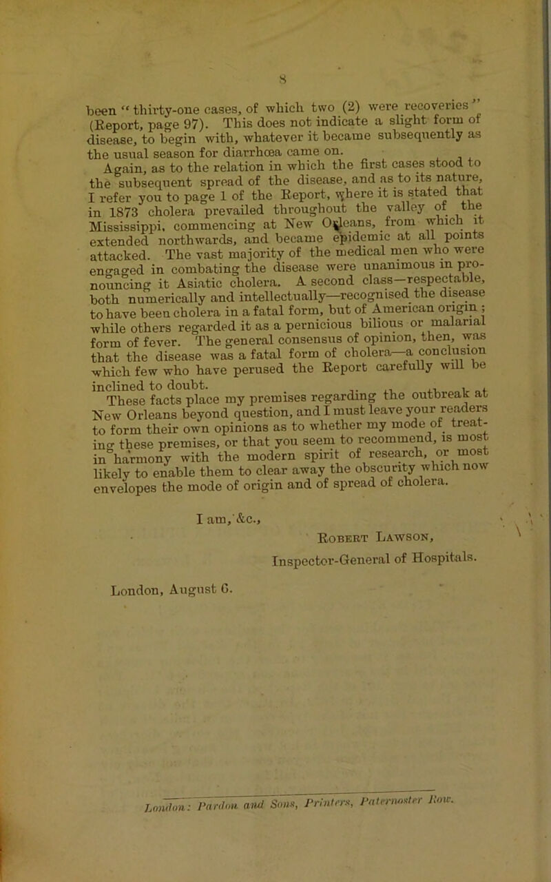 s been “ thii’ty-one cases, of whicli two (2) were recoveries (Report, page 97). This does not indicate a slight form of disease, to begin with, whatever it became subsequently as the usual season for diarrhoea came on. Again, as to the relation in which the first cases stood to the subsequent spread of the disease, and as to its natoe, I refer you to page 1 of the Report, vjhere it is stated that in 1873 cholera prevailed throughout the valley ot ‘'U® Mississippi, commencing at New Odeans, from which it extended northwards, and became ^idemic at all points attacked. The vast majority of the medical men who were encraged in combating the disease were unanimous m l^®- nouncing it Asiatic cholera. A second class—respectable, both numerically and intellectually—recognised the disease to have been cholera in a fatal form, but of American origin ; while others regarded it as a pernicious bilious or malarial form of fever. The general consensus of opinion, then, was that the disease was a fatal form of cholera—-a conclusion which few who have perused the Report carefully wiU be inclined to doubt. , , These facts place my premises regarding the outbreak at New Orleans beyond question, and I must leave your readers to form their own opinions as to whether my mode of treat- ino- these premises, or that you seem to recommend, is most in“harmony with the modern spirit of research, or most likely to enable them to clear away the obscurity which now envelopes the mode of origin and of spread of cholera. I am, &c.. Robert Lawson, Inspector-General of Hospitals. London, August G. Lo,'^: Panina and Sonx, Prhitns-, J^alrnun^ler Pan