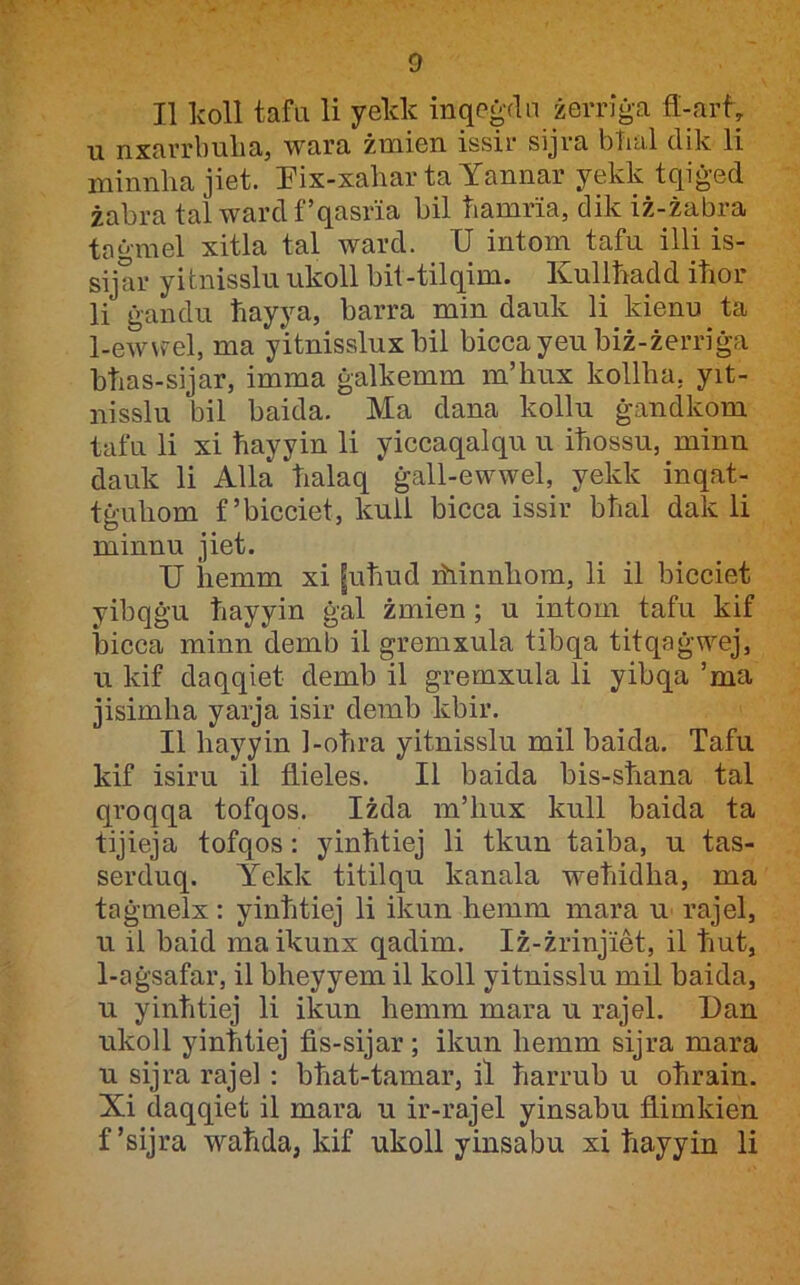 II Ivoll tafu li yelck inqeġdn żerriġa fl-art u nxarrbulia, wara żmien issir sijra btial dik li minnlia jiet. Eix-xahar ta Yannar yekk tqiġed żabra tal wardf’qasria bil hamria, dik iż-żabra taġmel xitla tal ward. U intom tafu ilU is- sijar yitnisslu ukoll bit-tilqim. Kullħadd itior li ġandu ħayya, barra min dauk li kienu ta 1-ewwel, ma yitnisslux bil biccayeubiż-żerriġa bħas-sijar, imma ġalkemm m’hux kollba, yit- nisslu bil baida. Ma dana kollu ġandkom tafu li xi ħayyin li yiccaqalqu u iħossu, minn dauk li Alla ħalaq ġall-ewwel, yekk inqat- tġuhom f’bicciet, kuii bicca issir bħal dak li minnu jiet. U hemm xi |uħud ihinnhom, li il bicciet yibqġu ħayyin ġal żmien; u intom tafu kif bicca minn demb il gremxula tibqa titqaġwej, u kif daqqiet demb il gremxula li yibqa ’ma jisimħa yarja isir demb kbir. II hayyin 1-oħra yitnisslu mil baida. Tafu kif isiru il fiieles. II baida bis-sħana tal qroqqa tofqos. Iżda m’liux kull baida ta tijieja tofqos : yinħtiej li tkun taiba, u tas- serduq. Yekk titilqu kanala weħidha, ma taġmelx: yinħtiej li ikun hemm mara u rajel, u il baid maikunx qadim. Iż-żrinjiM, il ħut, 1-aġsafar, il bheyyem il koll yitnisslu mil baida, u yinħtiej li ikun hemm mara u rajel. Dan ukoll yinħtiej fis-sijar; ikun hemm sijra mara u sijra rajel : bħat-tamar, il ħarrub u oħrain. Xi daqqiet il mara u ir-rajel yinsabu fl.imkien f’sijra waħda, kif ukoll yinsabu xi ħayyin li