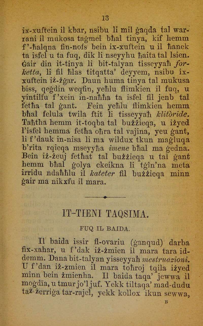 ix-xuftein il kbar, nsibu li mil ġaqda tal war- rani il mukosa taġmel bħal tinya, kif liemm f’-ħalqna fin-nofs bein ix-xuftein u il ħanek ta isfel u ta fuq, dik li nseyyhu ħaita tal Isien. Ġair din it-tinya li bit-talyan tisseyyaħ for^ hetta, li fil ħlas titqatta’ deyyem, nsibu ix- xuftein iż-żġar. Daun huma tinya tal mukusa biss, qeġdin weqfin, yeħlu flimkien il fuq, u yintilfu f’xein in-naħħa ta isfel fil jenb tal fetħa tal ġant. Dein yeħlu fllmkien hemm bħal felula twila ftit li tisseyyaħ klitbride. Taħtha hemm it-toqha tal bużżieqa, u iżyed l’isfel hemma fetħa oħra tal vajina, yeu ġant, li f’dauk in-nisa li ma wildux tkun maġluqa b’rita rqieqa mseyyħa imene bħal ma ġedna. Bein iż-żeuj fetħat tal bużżieqa u tal ġant hemm bħal ġolya ckeikna li tġin’na meta irridu ndaħħlu il kateter fil bużżieqa minn ġair ma nikxfu il mara. IT-TIENI TAQSIMA. FUQ IL BAIDA. II baida issir fl-ovariu (ġanqud) darba fix-xahar, u f ’dak iż-żmien il mara tara id- demm. Dana bit-talyan yisseyyaħ mestruazioni. D f’dan iż-żmien il mara toħroj tqila iżyed minn bein żmienha. II baida taqa’ jewwa il moġdia, utmur jo’ljuf. Yekk tiltaqa’ mad-dudu taż-żerriġa tar-rajel, yekk kollox ikun sewwa, B