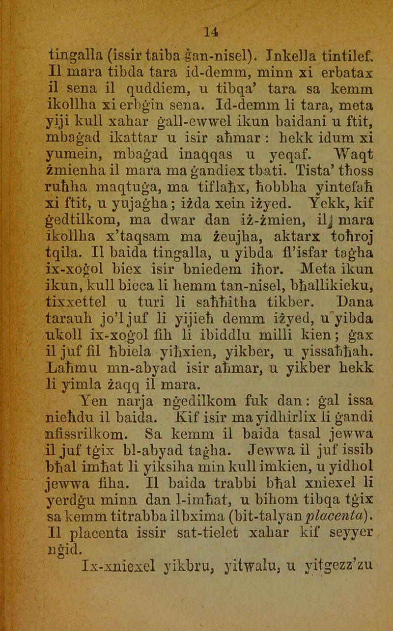 tingalla (issir taiba ġan-nisel). Tnkelia tintilef. II mara tibda tara id-demm, minn xi erbatax il sena il quddiem, u tibqa’ tara sa kemm ikollha xierbġin sena. Id-demm li tara, meta yiji kull xahar ġall-ewwel ikun baidani u ftit, mbaġad ikattar u isir atimar : hekk idum xi yumein, mbaġad inaqqas u yeqaf. Waqt żmienhail mara maġandiextbati. Tista’ ttioss ruħha maqtuġa, ma tiflaħx, ħobbha yintefaħ xi ftit, u yujaġha; iżda xein iżyed. Yekk, kif ġedtilkom, ma dwar dan iż-żmien, ilj mara ikollha x’taqsam ma żeujha, aktarx toħroj tqila. II baida tingalla, u yibda fl’isfar taġha ix-xoġol biex isir bniedem iħor. Meta ikun ikun, kull bicca li hemm tan-nisel, bħallikieku, tixxettel u turi li saħħitha tikber, Dana tarauh jo’ljuf li yijieħ demm iżyed, uyibda ukoll ix-xoġol fih li ibiddlu milli kien; ġax il juf fil ħbiela yiħxien, yikber, u yissaħħah. Laħmu mn-abyad isir aħmar, u yikber hekk li yimla żaqq il mara. Yen narja nġedilkom fuk dan: ġal issa nieħdu il baida. Kif isir ma yidhirlix li ġandi nfissrilkom. Sa kemm il baida tasal jewwa il juf tġix bl-abyad taġha. Jewwa il juf issib bħal imħat li yiksiha min kull imkien, u yidhol jewwa fiha. II baida trabbi bħal xniexel li yerdġu minn dan 1-imħat, u bihom tibqa tġix sa kemm titrabba ilbxima (bit-talyan^^«cew^a). II placenta issir sat-tielet xahar kif seyyer nġid. Ix-xniexel yikbru, yitwalu, u yitgezz’zu