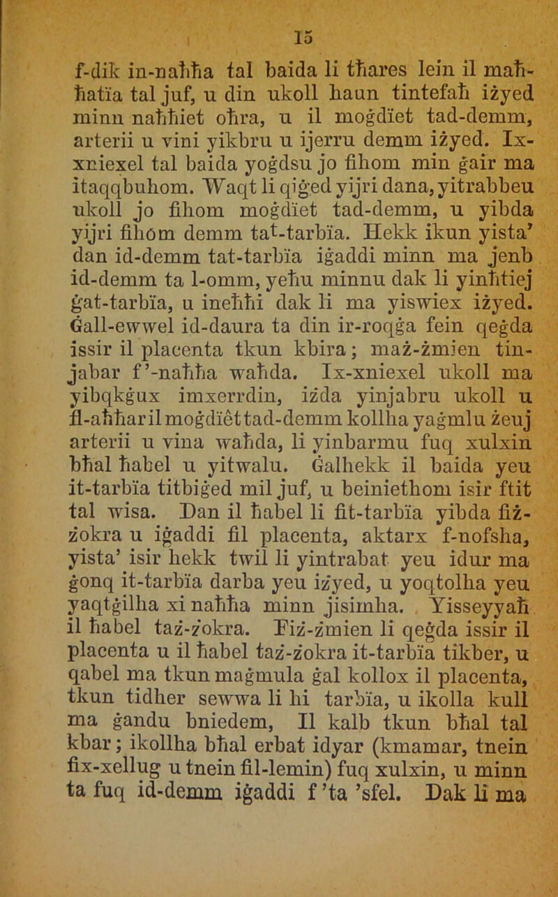 f-dik in-natiħa tal baida li tħares leiii il maħ- ħatia tal juf, u din ukoll liaun tintefaħ iżyed minn natitiiet otira, u il moġdiet tad-demm, arterii u vini yikbru u ijerru demm iżyed. Ix- xniexel tal baida yoġdsu jo fihom min ġair ma itaqqbuhom. Waqt li qiġed yijri dana, yitrabbeu ukoll jo fihom moġdiet tad-demm, u yibda yijri fihom demm tat-tarbia. Hekk ikun yista* dan id-demm tat-tarbia iġaddi minn ma jenb id-demm ta 1-omm, yeħu minnu dak li yinħtiej ġat-tarbia, u ineħħi dak li ma yiswiex iżyed. Ġall-ewwel id-daura ta din ir-roqġa fein qeġda issir il placenta tkun kbira; maż-żmien tin- jabar f’-naħħa waħda. Ix-xniexel ukoll ma yibqkġux imxerrdin, iżda yinjabru ukoll u fl-aħħarilmoġdiettad-demm kollha yaġmlu żeuj arterii u vina waħda, li yinbarmu fuq xulxin bħal ħahel u yitwalu. Ġalhekk il baida yeu it-tarbia titbiġed mil juf, u beiniethom isir ftit tal wisa. Dan il ħabel li fit-tarbia yibda fiż- żokra u iġaddi fil placenta, aktarx f-nofsha, yista’ isir hekk twil li yintrabat yeu idur ma ġonq it-tarbia darba yeu iżyed, u yoqtolha yeu yaqtġilha xi naħħa minn jisimha. Yisseyyaħ il ħabel taż-żokra. Diż-żmien li qeġda issir il placenta u il ħabel taż-żokra it-tarbia tikber, u qabel ma tkun maġmula ġal kollox il placenta, tkun tidher sewwa li hi tarbia, u ikolla kull ma ġandu bniedem, II kalb tkun bħal tal kbar; ikollha bħal erbat idyar (kmamar, tnein fix-xellug u tnein fil-lemin) fuq xulxin, u minn ta fuq id-demm iġaddi f ’ta ’sfel. Dak li ma