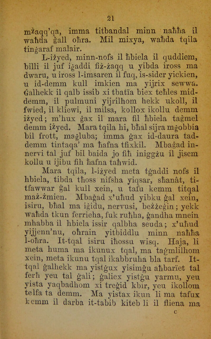 mzaqq’qa, imma titbandal minn nabba il waħda ġall oħra. Mil mixya, waħda tqila tinġaraf malair. L-iżyed, minn-nofs il ħbiela il quddiem, billi il juf iġaddi fiż-żaqq u yibda iross ma dwaru, u iross 1-imsaren il fuq, is-sider yickien, u id-demm kull imkien ma yijrix sewwa. Ġalħekk il qalb issib xi tbatia biex teħles mid- demm, il pulmuni yijrilħom ħekk ukoll, il fwied, il kliewi, il milsa, kollox ikollu demm iżyed; m’ħux ġax il mara fil ħbiela taġmel demm iżyed. Mara tqila ħi, bħal sijra mġobbia bil frott, maġluba; imma ġax id-daura tad- demm tintaqa’ ma ħafna tfixkil. Mbaġad in- nervi tal juf bil baida jo fiħ iniggżu il jisem kollu u ijibu fiħ ħafna taħwid. Mara tqila, 1-iżyed meta tġaddi nofs il hbiela, tibda tħoss nifsħa yiqsar, sħanàt, ti- tfawwar ġal kull xein, u tafu kemm titqal maż-żmien. Mbaġad x’uħud yibku ġal xein, isiru, bħal ma iġidu, nervusi, beżżeġin; yekk waħda tkun ferrieħa, fuk ruħħa, ġandħa mnein mħabba il ħbiela issir qalbħa seuda; x’uħud yijjenn’nu, oħrain yitbiddlu minn naħħa 1-oħra. It-tqal isiru iħossu wisq. Haja, li meta ħuma ma ikunux tqal, ma taġmlilħom xein, meta ikunu tqal ikabbruħa bla tarf. It- tqal ġalħekk ma yistġux yisimġu aħbariet tal ferħ yeu tal ġali; ġaliex yistġu yarmu, yeu yista yaqbadħom xi treġid kbir, yeu ikollom telfa ta demm. Ma yistax ikun li ma tafux kcmm il darba it-tabib kiteb li il fliena ma