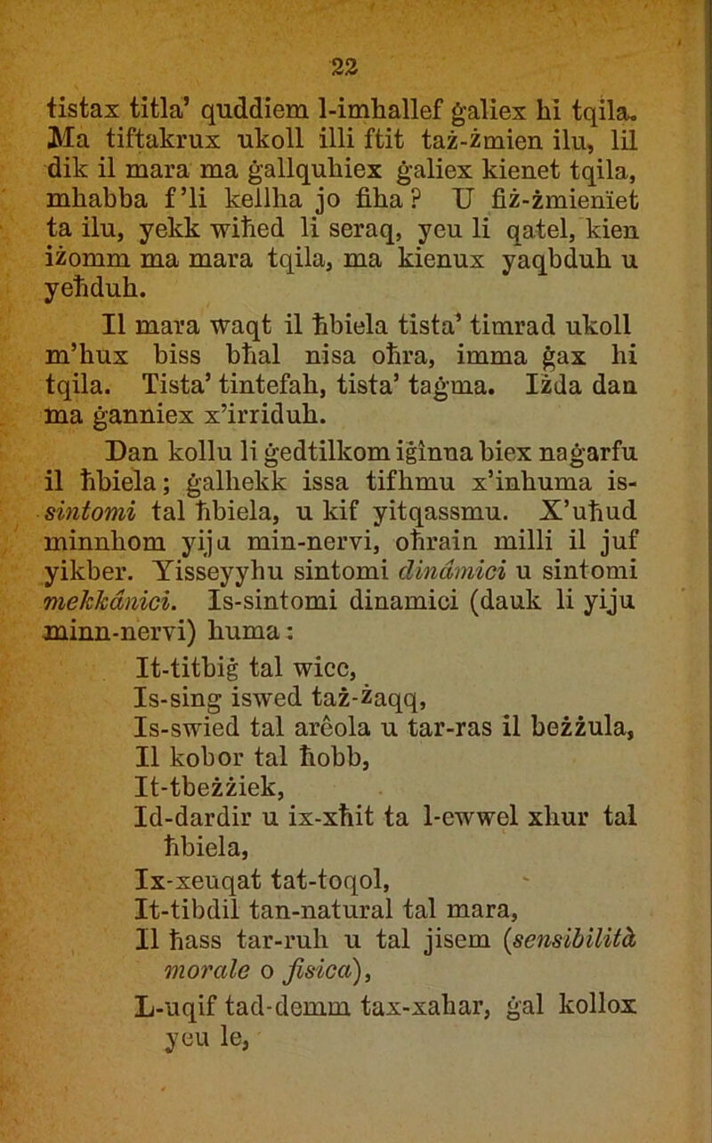 23 tistax titla’ quddiem 1-imhallef ġaliex hi tqila, Ma tiftakrux ukoll illi ftit taż-żmien ilu, lil dik il mara ma ġallquhiex ġaliex kienet tqila, mhabba f’li kellha jo fiha? U fiż-żmieniet ta ilu, yekk wiħed li seraq, yeu li qatel, kien iżomm ma mara tqila, ma kienux yaqbduh u yeħduh. II mara waqt il ħbiela tista’ timrad ukoll m’hux biss bħal nisa oħra, imma ġax hi tqila. Tista’ tintefah, tista’ taġma. Iżda dan ma ġanniex x’irriduh. Dan kollu li ġedtilkom iġinna biex naġarfu il ħbiela; ġalhekk issa tifhmu x’inhuma is- sintomi tal ħbiela, u kif yitqassmu. X’uħud minnhom yiju min-nervi, oħrain milli il juf yikber. Yisseyyhu sintomi dindmici u sintomi mekkdnici. Is-sintomi dinamici (dauk li yiju minn-nervi) huma: It-titbiġ tal wicc, Is-sing iswed taż-żaqq, Is-swied tal areola u tar-ras il beżżula, II kobor tal ħobb, It-tbeżżiek, Id-dardir u ix-xħit ta 1-ewwel xhur tal ħbiela, Ix-xeuqat tat-toqol, It-tibdil tan-natural tal mara, II ħass tar-ruħ u tal jisem {sensibilità morale o Jisica), L-uqif tad-demm tax-xahar, ġal kollox yeu le,