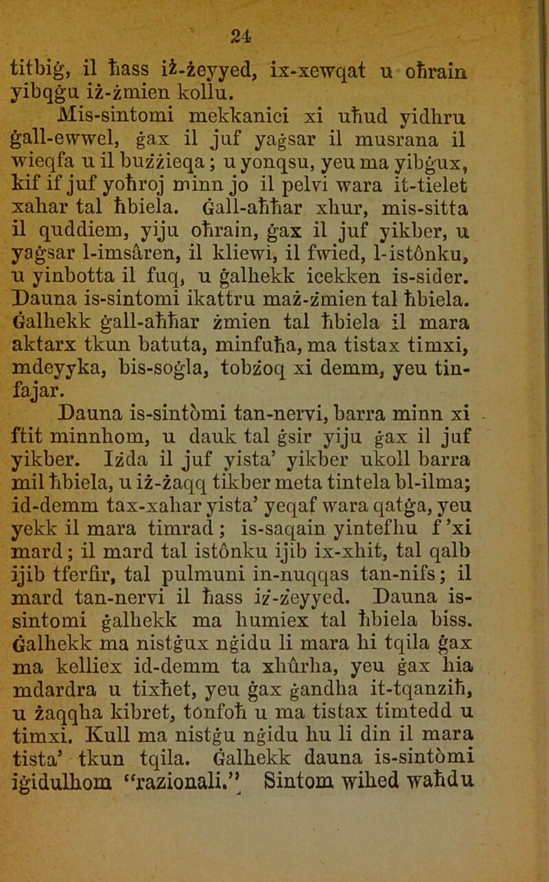 titbiġ, il Tiass iż-żeyyed, ix-xewqat u oħrain yibqġu iż-żmien kollu. Mis-sintomi mekkanici xi uħud yidhru ġall-ewwel, ġax il juf yaġsar il musrana il wieqfa u il bużżieqa; u yonqsu, yeu ma yibġux, kif if juf yoħroj minn jo il pelvi wara it-tielet xahar tal ħbiela. Ġall-aħħar xhur, mis-sitta il quddiem, yiju oħrain, ġax il juf yikber, u yaġsar 1-imsàren, il kliewi, il fwied, l-istànku, u yinbotta il fuq, u ġalhekk icekken is-sider. Dauna is-sintomi ikattru maż-żmien tal ħbiela. Ġalhekk ġall-aħħar żmien tal ħbiela il mara aktarx tkun batuta, minfuħa, ma tistax timxi, mdeyyka, bis-soġla, tobżoq xi demm, yeu tin- fajar. Dauna is-sintomi tan-nervi, barra minn xi - ftit minnhom, u dauk tal ġsir yiju ġax il juf yikber. Iżda il juf yista’ yikber ukoll barra mil ħbiela, u iż-żaqq tikber meta tintela bl-ilma; id-demm tax-xahar yista’ yeqaf wara qatġa, yeu yekk il mara timrad ; is-saqain yintefhu f ’xi mard; il mard tal istonku ijib ix-xhit, tal qalb ijib tferfir, tal pulmuni in-nuqqas tan-nifs; il mard tan-nervi il ħass iż-żeyyed. Dauna is- sintomi ġalhekk ma humiex tal ħbiela biss. Ġalhekk ma nistġux nġidu li mara hi tqila ġax ma kelliex id-demm ta xhàrha, yeu ġax hia mdardra u tixħet, yeu ġax ġandha it-tqanziħ, u żaqqha kibret, tonfoħ u ma tistax timtedd u timxi. Kull ma nistġu nġidu hu li din il mara tista’ tkun tqila. Ġalhekk dauna is-sintomi iġidulhom “razionali.’’ Sintom wihed waħdu