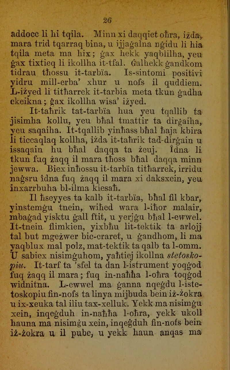 addocc li ħi tqila. Minn xi daqqiet oħra, izdav mara trid tqarraq bina, u ijjaġalna nġidu li hia tqila meta ma ħix; ġax ħekk yaqblilha, yeu ġax tixtieq li ikollha it-tfal. Ġalħekk ġandkom tidrau tħossu it-tarbia. Is-sintomi positivi yidru mili-erba’ xħur u nofs il quddiem. L-iżyed li titħarrek it-tarbia meta tkun ġadħa ckeikna; ġax ikollħa wisa’ iżyed. It-taħrik tat-tarbia ħua yeu tqallib ta jisimħa kollu, yeu bħal tmattir ta dirġaiħa, yeu saqaiħa. It-tqallib yinħass bħal ħaja kbira ii ticcaqlaq kollħa, iżda it-taħrik tad-dirġain u issaqain ħu bħal daqqa ta żeuj. Idna li tkun fuq żaqq il mara tħoss bħal daqqa minn jewwa. Biex inħossu it-tarbia titħarrek, irridu naġsru idna fuq żaqq il mara xi daksxein, yeu inxarrbuħa bl-ilma kiesaħ. II ħseyyes ta kalb it-tarbia, bħal fil kbar, yinstemġu tnein, wiħed wara 1-iħor malair, mbaġad yisktu ġall ftit, u yerjġu bħal 1-evrwel. It-tnein flimkien, yixbħu lit-tektik ta arlojj tal but mgeżwer bic-craret, u ġandħom, li ma yaqblux mal polz, mat-tektik ta qalb ta 1-omm. U sabiex nisimġuħom, yaħtiej ikollna stetosko- ym. It-tarf ta ’sfel ta dan 1-istrument yoqġod fuq żaqq il mara; fuq in-naħħa 1-oħra toqġod widnitna. L-ewwel ma ġanna nqeġdu 1-iste- toskopiu fin-nofs ta linya mijbuda bein iż-żokra u ix-xeuka tal iliu tax-xelluk. Yekk ma nisimġu xein, inqeġduħ in-naħħa 1-oħra, yekk ukoll hauna ma nisimġu xein, inqeġduħ fin-nofs bein iż-żokra u il pube, u yekk haun anqas ma