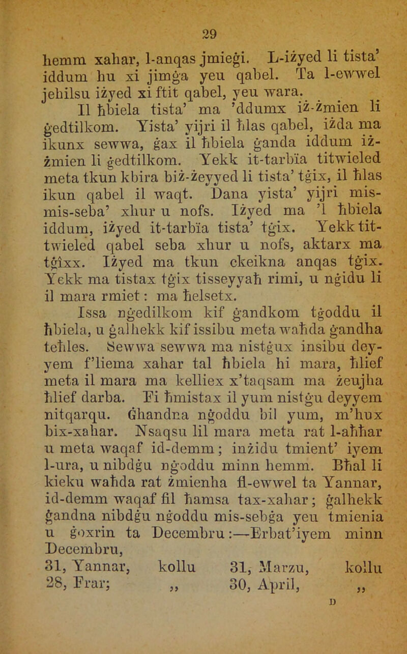 hemni xaliar, 1-anqas jmieġi. L-iżyed li tista’ iddum hu xi jimġa yeu qahel. Ta 1-eM^wel jehilsu iżyed xiftit qabel, yeu wara. II ħbiela tista’ ma ’ddumx iż-żmien li ġedtilkom. Yista’ yijri il ħlas qabel, iżda ma ikunx sewwa, ġax il ħbiela ġanda idduni iż- żmien li ġedtilkom. Yekk it-tarbia titwieled meta tkun kbira biż-żeyyed li tista’ tġix, il ħlas ikun qabel il waqt. Dana yista’ yijri mis- mis-seba’ xhur u nofs. Iżyed ma ’l ħbiela iddum, iżyed it-tarbia tista’ tġix. Yekktit- twieled qabel seba xhur u nofs, aktarx ma tġixx. Iżyed ma tkun ckeikna anqas tġix. Y'ekk ma tistax tġix tisseyyaħ rimi, u nġidu li il mara rmiet: ma ħelsetx. Issa nġedilkom kif ġandkom tġoddu il ħbiela, u ġalhekk kif issibu meta waħda ġandha teħles. ISewwa sewwa ma nistġux insibu dey- yem f’liema xahar tal ħbiela hi mara, ħlief meta il mara ma kelliex x’taqsam ma żeujha ħlief darba. Li ħmistax il yum nistġu deyyem nitqarqu. Ġhandna nġoddu bil yum, m’ħux bix-xaħar. Nsaqsu lil mara meta rat 1-aħħar u meta waqaf id-demm; inżidu tmient’ iyem 1-ura, u nibdġu nġoddu minn hemm. Bħal li kieku waħda rat żmienha fl-ewwel ta Yannar, id-demm waqaf fil ħamsa tax-xahar; ġalhekk ġandna nibdġu nġoddu mis-sebġa yeu tmienia u ġoxrin ta Decembru:—Erbat’iyem minn Lecembru, 31, Yannar, kollu 31, Marzu, kollu 28, Erar; „ 30, April, „