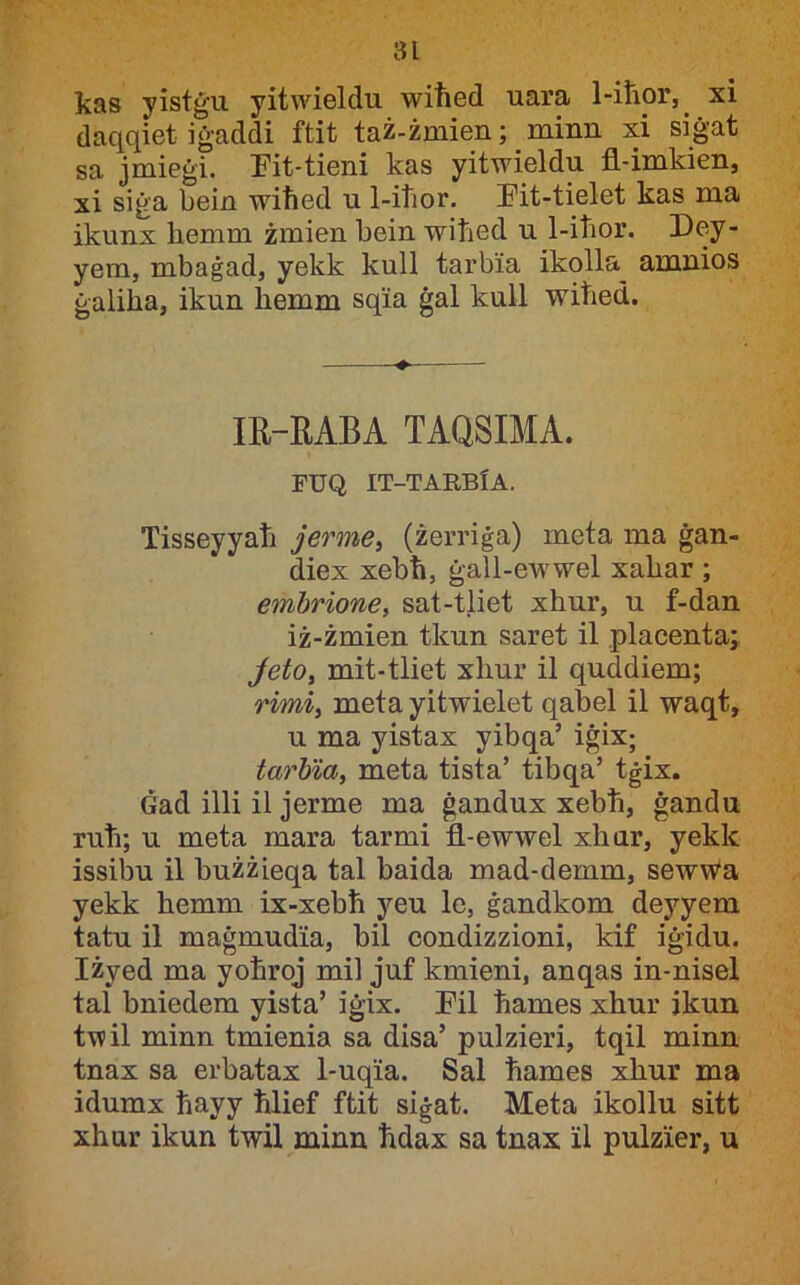 kas yistġu yitwieldu wiħed uara 1-iħor, xi daqqiet iġaddi ftit taż-żmien; minn xi siġat sa jmieġi. Eit-tieni kas yitwieldu fl-imkien, xi siġa bein wiħed u 1-iħor. I'it-tielet kas ma ikunx ħemm żmien ħein wiħed u 1-iħor. Dey- yem, mbaġad, yekk kull tarbia ikolla^ amnios ġaliħa, ikun ħemm sqia ġal kull wiħed. lE-MBA TAQSIMA. FUQ IT-TARBfA. Tisseyyaħ jerme, (żerriġa) meta ma ġan- diex xebħ, ġall-ewwel xaħar ; embrione, sat-tliet xħur, u f-dan iż-żmien tkun saret il placenta; JetOy mit-tliet xħur il quddiem; rimiy meta yitwielet qabel il waqt, u ma yistax yibqa’ iġix; tarbiay meta tista’ tibqa’ tġix. Ġad illi il jerme ma ġandux xebħ, ġandu ruħ; u meta mara tarmi fl-ewwel xħur, yekk issibu il bużżieqa tal baida mad-demm, sewWa yekk ħemm ix-xebħ yeu le, ġandkom deyyem tatu il maġmudia, bil condizzioni, kif iġidu. Iżyed ma yoħrqj mil juf kmieni, anqas in-nisel tal bniedem yista’ iġix. I'il ħames xħur jkun twil minn tmienia sa disa’ pulzieri, tqil minn tnax sa erbatax 1-uqia. Sal ħames xħur ma idumx ħayy ħlief ftit siġat. Meta ikollu sitt xħur ikun twil minn ħdax sa tnax il pulzier, u