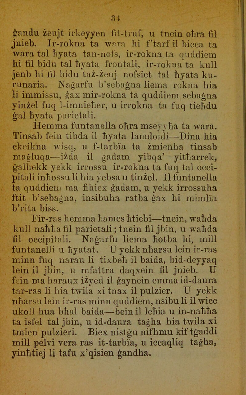 81 $:andu żeujt irkeyyen fit-tmf, u tnein otira fil juieb. Ir-rokna ta -wfn’a hi f’tarf il bicca ta wara tal tiyata tan-nofs, ir-rokna.ta quddiem lii fi.1 bidu tal ħyata frontali, ir-rokna ta kull jenb bi tii bidu taż-żeuj nofsiet tnl ħyata ku- runaria. Naġarfu b’sebaġna liema rokna bia li immissu, ġax mir-rokna ta quddiem sebaġna yinżel fuq 1-imnieħer, u irrokna ta fuq tieħdu ġal ħyata j)arietali. Hemma funtanella oħra msevvħa ta wara. Tinsab fein tibda il ħyata iamdoidi—Dina bia ckeikna wisq, u f-tarbia ta żmienlia tinsab maġluqa—iżda il ġadam yibqa’ yitħarrek, ġalhekk yekk irrossu ir-rokna ta fuq tal occi- pitali inħossu li bia yebsa u tinżel. II funtanella ta quddiem raa fibiex ġadam, u yekk irrossuba ftit b’sebaġna, insibuba ratba ġax hi mimlia b’rita biss. Tir-ras bemma ħamesħtiebi—tnein, waħda kull naħħa fil parietali; tnein fil jbin, u waħda fil occipitali. Naġarfu liema ħotba bi, mill funtanelli u ħyatat. U yekknħarsu lein ir-ras minn fuq narau li tixbeħ il baida, bid-deyyaq lein il jbin, u mfattra daqxein fil jnieb. U fcin mabaraux iżyed il ġaynein emmaid-daura tar-ras li hia twila xi tnax il pulzier. U yekk nħarsu lein ir-ras minn quddiem, nsibu li il wico ukoll hua bħal baida—bein il leħia u in-naħħa ta isfel tal jbin, u id-daura taġba bia twila xi tmien pulzieri. Biex nistġu nifħmu kif tġaddi mill pelvi vera ras it-tarbia, u iccaqliq taġba, yinħtiej li tafu x’qisien ġandha.