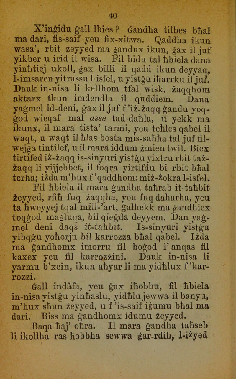 X’inġidu ġall Ibies ? Ġandha tilbes bħal ma dari, fis-saif yeu fix-xitwa. Qaddha ikun wasa’, rbit zeyyed ma ġandux ikun, ġax il juf yikber u irid il wisa. Ihl bidu tal ħbiela dana yinhtiej ukoll, ġax billi il qadd ikun deyyaq, 1-imsaren yitrassu 1-isfel, u yistġu iħarrku il juf. Dauk in-nisa li kellhom tfal wisk, żaqqhom aktarx tkun imdendla il quddiem. Dana yaġmel id-deni, ġaxil juf f’iż-żaqq ġandu yoq- ġod wieqaf mal asse tad-daħla, u yekk ma ikunx, il mara tista’ tarmi, yeu teħles qabel il waqt, u waqt il ħlas bosta mis-saħħa tal juf fil- wejġa tintilef, u il mara iddum żmien twil. Biex tirtifed iż-żaqq is-sinyuri yistġu yixtru rbit taż- żaqq li yijjebbet, il foqra yirtifdu bi rbit bħal terħa; iżda m’hux f ’qaddhom: miż-żokra 1-isfel. I’il ħbiela il mara ġandha taħrab it-taħbit żeyyed, rfiħ fuq żaqqha, yeu fuq daharha, yeu ta ħweyyej tqal mill-’art, ġalhekk ma ġandhiex toqġod maġluqa, bil qieġda deyyem. Dan yaġ- mel deni daqs it-tahbit. Is-sinyuri yistġu yibqġu yoħorju bil karrozza bħal qabel. Iżda ma ġandhomx imorru fil boġod 1’ anqas fil kaxex yeu fil karrazżini. Dauk in-nisa li yarmu b’xein, ikun aħyar li ma yidħlux f’kar- rozzi. Ġall indàfa, yeu ġax iħobbu, fil ħbiela in-nisa yistġu yinħaslu, yidħlujewwa il banya, m’hux sħun żeyyed, u f ’is-saif iġumu bħal ma dari. Biss ma ġandhomx idumu żeyyed. Baqa ħaj’ oħra. II mara ġandha taħseb li ikollha ras ħobbha sewwa ġar-rdih, l-iżyed