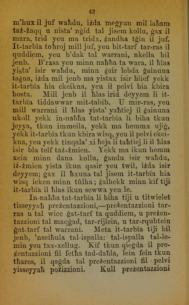 m^lmx il juf waħdu, izda meġyun mii laħam taż-żaqq u nista’ nġid tal jisem kollu, ġax ii mara, trid yeu ma tridx, ġandha tġin il juf. It-tarbia tohrqj mill juf, yeu bit-tarf tar-ras il quddiem, yeu b’dak tal warrani, nkella bil jenb. B’rasa yeu minn naħtia ta wara, il ħlas yista’ isir wabdu, minn ġair lebda ġainuna taġna, iżda mil jenb ma yistax isir blief yekk it-tarbia hia ckeikna, yeu il pelvi bia kbira bosta. Mill jenb il blas irid deyyem li it- tarbia tiddawwar mit-tabib. TJ mir-ras, yeu mill warrani il blas yista’ yabtiej il ġainuna ukoll yekk in-nabba tat-tarbia li biba tkun jeyya, tkun immeila, yekk ma hemmx ujiġ, yekk it-tarbia tkun kbira wisq, yeu il pelvi ckei- kna, yeu yekk tinqala’ xi baja li taħtiej li ii blas isir bla telf taż-żmien. Yekk ma ikun bemm xein minn dana kollu, ġandu isir wabdu, iż-żmien yista ikun qasir yeu twil, iżda isir deyyem; ġax il ħxuna tal jisem it-tarbia hia wisq icken minn t’ulba; ġalbekk minn kif tiji it-tarbia il blas ikun sewwa yeu le. In-nabba tat-tarbia li biba tiji u titwielet tisseyyab preżentazzioni,—preżentazzioni tar- ras u tal wicc ġat-tarf ta quddiem, u preżen- tazzioni tal maqġad, tar-rijlein, u tar-rqubtein ġat-tarf tal warrani. Meta it-tarbia tiji bil jenb, ’nseibula tal-ispalla: tal-ispalla tal-le- min yeu tax-xellug. Kif tkun qieġda il pre- żentazzioni fil fetba tad-dabla, lein fein tkun tbares, il qaġda tal preżentazzioni fil pelvi yisseyyab pożizzioni. Kull preżentazzioni