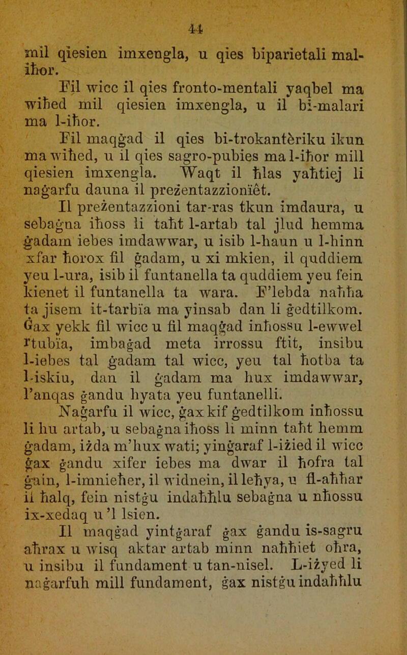 mil qiesien imxengla, u qies biparietali mal- iħor. Pil wicc il qies fronto-mentali yaqbel ma wiħed mil qiesien imxengla, u il bi-malari ma 1-iħor. Fil maqġad il qies bi-trokantàriku ikun mawiħed, u il qies sagro-pubies mal-iħor mill qiesien imxengla. Waqt il ħlas yaħtiej li naġarfu dauna il preżentazzioniet. II preżentazzioni tar-ras tkun imdaura, u sebaġna iħoss ii taħt 1-artab tal jlud hemma ġadam iebes imdawwar, u isib 1-haun u 1-hinn xfar ħorox fil ġadam, u xi mkien, il quddiem 3^eu 1-ura, isib il funtanella ta quddiem yeu fein kienet il funtanella ta wara. E’lebda naħħa ta jisem it-tarbia ma yinsab dan li ġedtilkom. Ġax yekk fil wicc u fil maqġad inħossu 1-ewwel rtubia, imbaġad meta irrossu ftit, insibu 1-iebes tal ġadam tal wicc, yeu tal ħotba ta 1-iskiu, dan il ġadara ma hux imdawwar, l’anqas ġandu hyata yeu funtanelli. Naġarfu il wicc, ġaxkif ġedtilkom inħossu li hu artab, u sebaġnaiħoss li minn taħt hemm ġadam, iżda m’hux wati; yinġaraf 1-iżied il wicc ġax ġandu xifer iebes ma dwar il ħofra tal ġ-ain, 1-imnieħer, il widnein, il leħya, u fl-aħħar ii ħalq, fein nistġu indaħħlu sebaġna u nħossu ix-xedaq u ’l Isien. II maqġad yintġaraf ġax ġandu is-sagru aħrax u Avisq aktar artab minn naħħiet oħra, u insibu il fundament u tan-nisel. L-iżyed li naġarfuh mill fundament, ġax nistġuindaħħlu