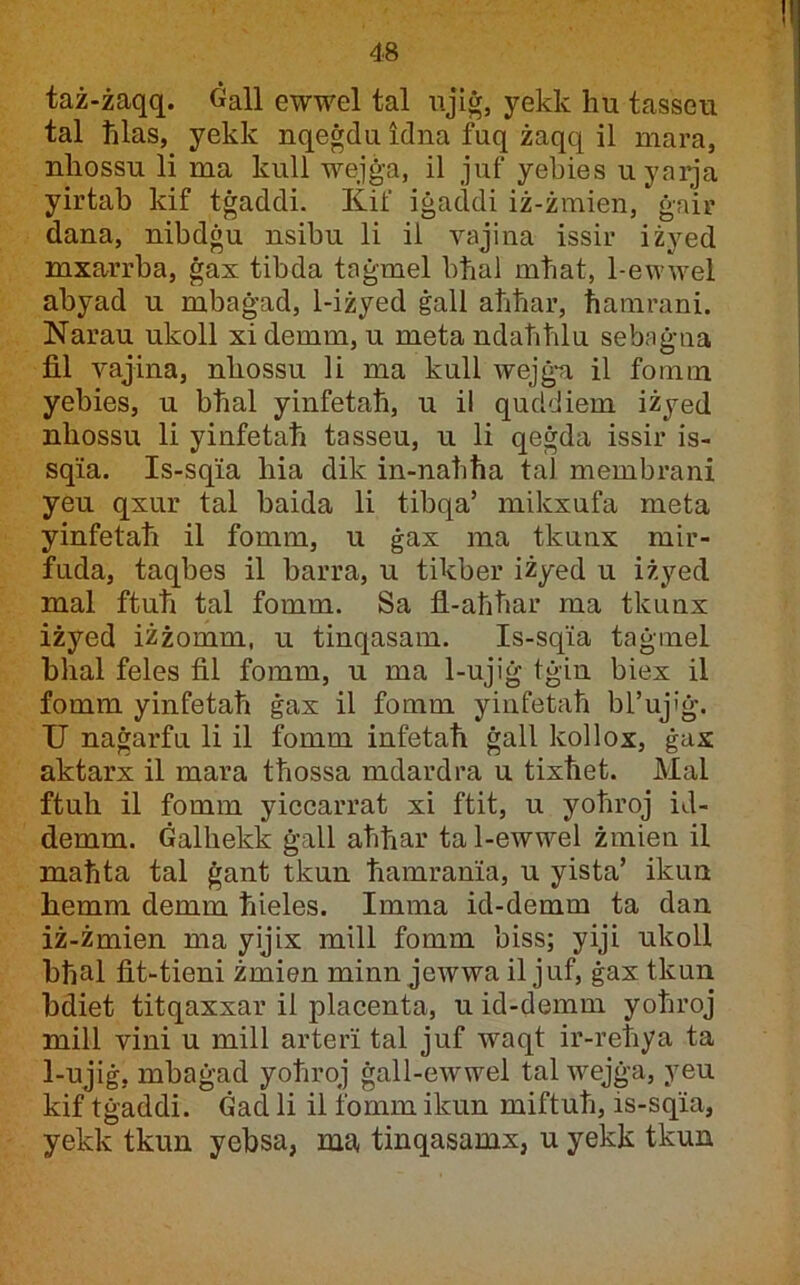 taż-żaqq. Gall ewwel tal njiġ, yekk hu tasseu tal hlas, yekk nqeġdu idna fuq żaqq il mara, nhossu li ma kull wejġa, il juf yebies uyaiqa yirtab kif tġaddi. Kif iġaddi iż-żraien, ġair dana, nibdġu nsibu li il vajina issir iżyed mxarrrba, ġax tibda taġmel bhal mtiat, 1-ewwel abyad u mbaġad, 1-iżyed ġall aħħar, hamrani. Narau ukoll xi demm, u meta ndahhlu sebaġna fil vajina, nhossu li ma kull wejġ-a il fomm yebies, u bhal yinfetah, u il quddiem iżyed nhossu li yinfetah tasseu, u li qeġda issir is- sqia. Is-sqia hia dik in-nahha tal membrani yeu qxur tal baida li tibqa’ mikxufa meta yinfetah il fomm, u ġax ma tkunx mir- fuda, taqbes il barra, u tikber iżyed u iżyed mal ftuh tal fomm. Sa fl-aħhar ma tkunx iżyed iżżomm, u tinqasam. Is-sqia taġmel hhal feles fil fomm, u ma 1-ujiġ tġin biex il fomm yinfetaħ ġax il fomm yinfetaħ bl’ujiġ. U naġarfu li il fomm infetaħ ġall kollox, ġax aktarx il mara tħossa mdardra u tixħet. Mal ftuh il fomm yiccarrat xi ftit, u yoħroj id- demm. Ġalhekk ġall ahhar ta 1-ewwel żmien il maħta tal ġant tkun hamrania, u yista’ ikuu hemm demm hieles. Imma id-demm ta dan iż-żmien ma yijix mill fomm biss; yiji ukoll bhal fit-tieni żmien minn jewwa il juf, ġax tkun bdiet titqaxxar il placenta, u id-demm yoħroj mill vini u mill arteri tal juf waqt ir-reħya ta 1-ujiġ, mbaġad yoħroj ġall-ewwel tal wejġa, yeu kif tġaddi. Gad li il fomm ikun miftuħ, is-sqia, yekk tkun yebsa, ma tinqasamx, u yekk tkun