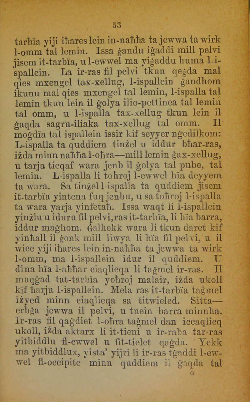 tarbia yiji itiares lein in-natiħa ta jewwa ta wirk 1-omm tal lemin. Issa ġandu iġaddi mill pelvi jisem it-tarbia, u 1-ewwel ma yiġaddu huma Li- spallein. La ir-ras fil pelvi tkun qeġda mal qies mxengel tax-xellug, 1-ispallein ġandhom ikunu mal qies mxengel tal lemin, 1-ispalla tal lemin tkun lein il ġolya ilio-pettinea tal lemin tal omm, u 1-ispalla tax-xellug tkun lein il ġaqda sagru-iliaka tax-xellug tal oram. II moġdia tai ispallein issir kif seyyer nġedilkom: L-ispalla ta quddiem tinżel u iddur bhar-ras, iżda minn nahħa 1-ohra—mill lemin ġax-xellug, u tarja tieqaf wara jenb il ġolya tal pube, tal lemin. L-ispalla li toħroj 1-ewwel hia deyyem ta wara. Sa tinżel 1-ispalia ta quddiem jisera it-tarbia yintena fuqjenbu, u satohroj 1-ispalla ta wara yaqa yinfetah. Issa waqt li 1-ispallein yinżlu u iduru fil pelvi,ras it-tarbia, li hia harra, iddur maġhom. Ġalhekk wara li tkun daret kif yinhall il ġonk mill liwya li hia fil pelvi, u il wficc yiji iħares lein in-naħħa ta jewwa ta wdrk 1-omm, ma 1-ispallein idur il quddiem. U dina hia 1-aħħar ciaqlieqa li taġmel ir-ras. II maqġad tat-tarbia yoħroj malair, iżda ukoll kif harju 1-ispallein. Mela ras it-tarbia taġmel iżyed minn ciaqlieqa sa titwieled. Sitta— erbġa jewwa il pelvi, u tnein barra minnha. Ir-ras fil qaġdiet 1-oħra taġmel dan iccaqlieq ukoll, iżda aktarx li it-tieni u ir-raba tar-ras yitbicldlu fl-ewwel u fit-tielet qaġda. Yckk raa yitbiddlux, yista’ yijri li ir-ras tġaddi 1-ew- wel fl-occipitc minn quddiem il ġaqda tal G