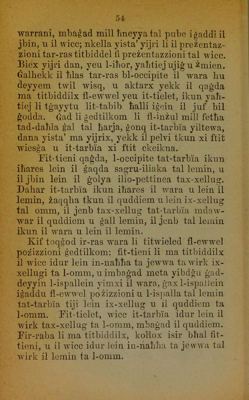 warrani, mbaġad mill 1'meyyatal pube iġaddiil jbin, u il wicc; nkella yista’ yijri li il preżentaz- zioni tar-ras titbiddel fi preżentazzioni tal wicc. Bieix yijri dan, yeu 1-iħor, yaħtiej ujiġ u Zmien. Ġalħekk il ħlas tar-ras bl-occipite il wara liu deyyem twil wisq, u aktarx yekk il qaġda ma titbiddilx fl-ewwel yeu it-tielet, ikun yaħ- tiej li tġayytu lit-tabib ħalli iġein il juf bil ġodda. Ġad li ġedtilkom li fl-inżul mi'll fetħa tad-daħla ġal tal ħarja, ġonq it-tarbia yiltewa, dana yista’ ma yijrix, yekk il pelvi tkun xi ftit wiesġa u it-tarbia xi ftit ckeikna. !Pit-tieni qaġda, 1-occipite tat-tarbia ikun iħares lein il ġaqda sagru-iliaka tal lemin, u il jbin lein il ġolya ilio-pettinea tax-xellug. Dahar it-tarbia ikun iħares il wara u lein il lemin, żaqqlia tkun il quddiem u lein ix-xellug tal omm, il jenb tax-xellug tat-tarbia mdaw- war il quddiem u ġall lemin, il jenb tal leinin ikun il wara u lein il lemin. Kif toqġod ir-ras wara li titwieled fl-ewwel pożizzioni ġedtilkom: fit-tieni li ma titbiddilx il wicc idur lein in-naħħa ta jevava tawirk ix- xellugi ta 1-omm, uimbaġad meta yibdġu ġad- deyyin 1-ispallein yimxi il wara, ġax 1-ispallein iġaddu fl-ewwel pożizzioniu 1-ispalla tal lemin tat-tarbia tiji lein ix-xellug u il quddiem ta 1-omm. Eit-tielet, wicc it-tarbia idur lein il wirk tax-xellug ta 1-omm, mbaġad il quddiem. Eir-raba li ma titbiddilx, koliox isir bħal fit- tieni, u il wicc idur lein in-naħħa ta jewwa tal wirk il lemin ta 1-omm.