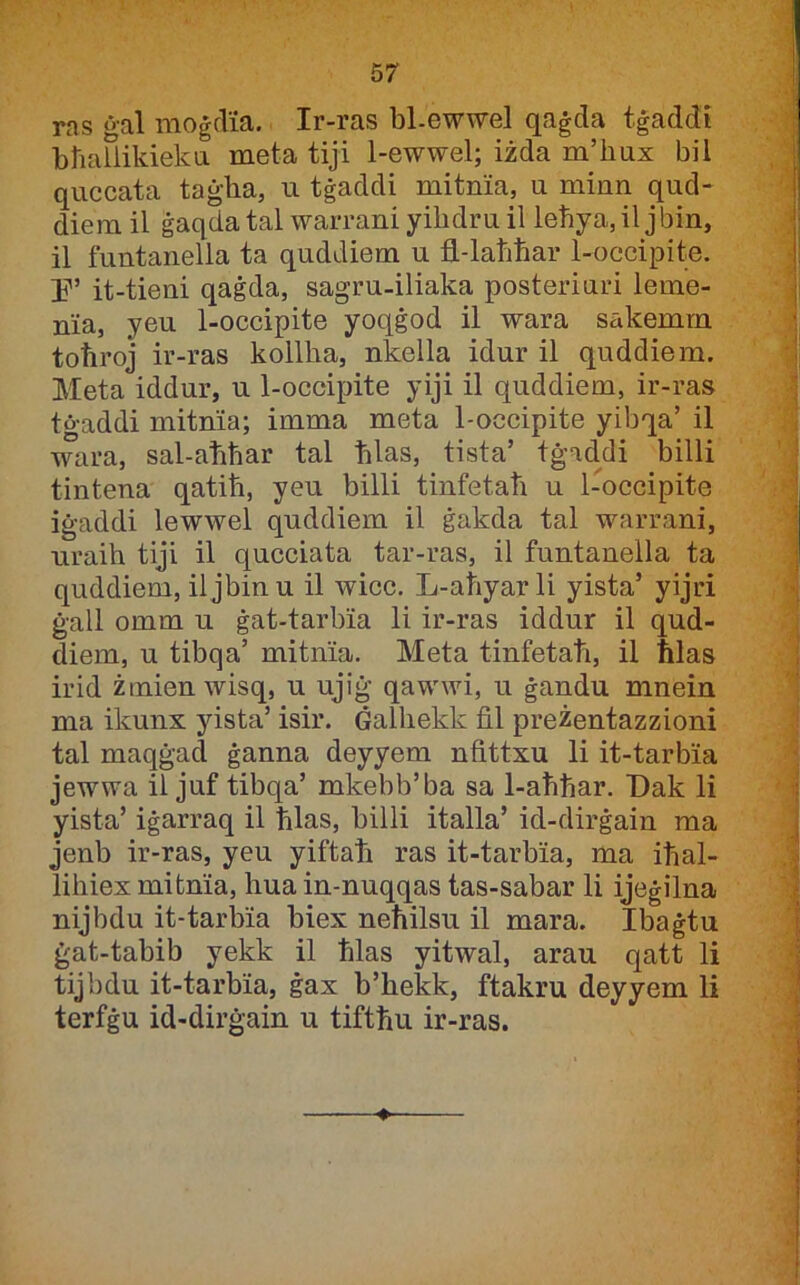 ras ġal moġflia. Ir-ras bl-ewwel qaġda tġaddi bħaUikieka meta tiji 1-ewwel; iżda m’ħux bil quccata taġba, u tġaddi mitnia, u minn qud- diem il ġaqda tal warrani yiħdru il leħya, il jbin, il funtanella ta quddiem u fl-laħħar 1-occipite. Ij'’ it-tieni qaġda, sagru-iliaka posteriuri leme- nia, yeu 1-occipite yoqġod il wara sakemm toħroj ir-ras kollħa, nkella idur il quddiem. Meta iddur, u 1-occipite yiji il quddiem, ir-ras tġaddi mitnia; imma meta 1-occipite yibqa’ il wara, sal-aħħar tal ħlas, tista’ tġaddi billi tintena qatiħ, yeu billi tinfetaħ u 1-occipite iġaddi lewwel quddiem il ġakda tal warrani, uraiħ tiji il qucciata tar-ras, il funtanella ta quddiem, il jbin u il wicc. L-aħyar li yista’ yijri ġall omm u ġat-tarbia li ir-ras iddur il qud- diem, u tibqa’ mitnia. Meta tinfetaħ, il ħlas irid żmien wisq, u ujiġ qawwi, u ġandu mnein ma ikunx yista’ isir. Ġalħekk fil preżentazzioni tal maqġacl ġanna deyyem nfittxu li it-tarbia jewwa il juf tibqa’ mkebb’ba sa 1-aħħar. T)ak li yista’ iġarraq il ħlas, billi italla’ id-dirġain ma jenb ir-ras, yeu yiftaħ ras it-tarbia, ma iħal- liħiex mitnia, ħua in-nuqqas tas-sabar li ijeġilna nijbdu it-tarbia biex neħilsu il mara. Ibaġtu ġat-tabib yekk il ħlas yitwal, arau qatt li tijbdu it-tarbia, ġax b’ħekk, ftakru deyyem li terfġu id-dirġain u tiftħu ir-ras.