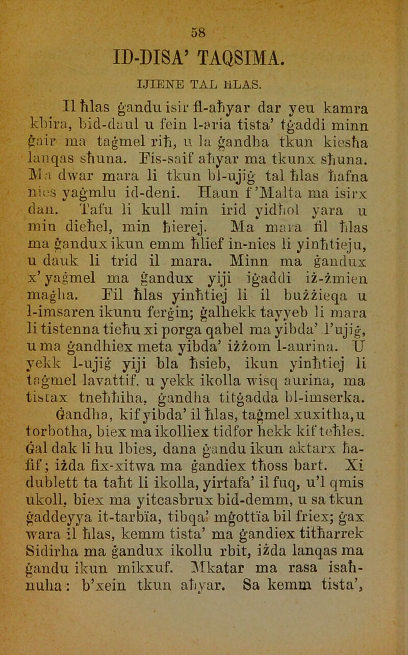 ID-DISA’ TAQSIMA. IJIENE TAL liLAS. Iltilas ġandii isii* fl-atiyar dar yeu kamra kbira, bid-daul u fein 1-aria tista’ tġaddi minn ġair ma taġmel riti, u la ġandha tkun kiestia lanqas sħuna. Eis-saif aħyar ma tkunx sħuna. IVia dwar mara li tkun bl-ujiġ tal ħlas ħafna nios yaġmlu id-deni. Haun f’Malta ma isirx dan. Tafu li kull min irid yidħol yara u min dieħel, min ħierej. Ma mara fll ħlas ma ġanduxikun emm ħlief in-nies li yinħtieju, u dauk li trid il mara. Minn ma ġandux x’ yaġmel ma ġandux yiji iġaddi iż-żmien maġlia. Fil ħlas yinħtiej li il bużżieqa u 1-imsaren ikunu ferġin; ġalħekk tayyeb li mara li tistenna tieħuxi porga qabel mayibda’ l’ujiġ, uma ġandhiex meta yibda’ iżżom 1-aurina. U yekk 1-ujiġ yiji bla ħsieb, ikun yinħtiej li tnġmel lavattif. u yekk ikolla wisq aurina, ma tistax tneħħiha, ġandha titġadda hl-imserka. Ġandha, kifyibda’ ilħlas, taġmel xuxitha,u torbotha, biex ma ikolliex tidfor hekk kif teħles. Ġal dak li hu Ibies, dana ġandu ikun aktarx ħa- fif; iżda fix-xitwa ma ġandiex tħoss bart. Xi dublett ta taħt li ikolla, yirtafa’ ilfuq, u’l qmis ukoll, biex ma yitcasbrux bid-demm, u sa tkun ġaddeyya it-tarbia, tibqal mġottia bil friex; ġax wara il ħlas, kemm tista’ ma ġandiex titħarrek Sidirha ma ġandux ikollu rbit, iżda lanqas ma ġandu ikun mikxuf. Mkatar ma rasa isaħ- nuha: b’xein tkun aħyar. Sa kemm tista’.