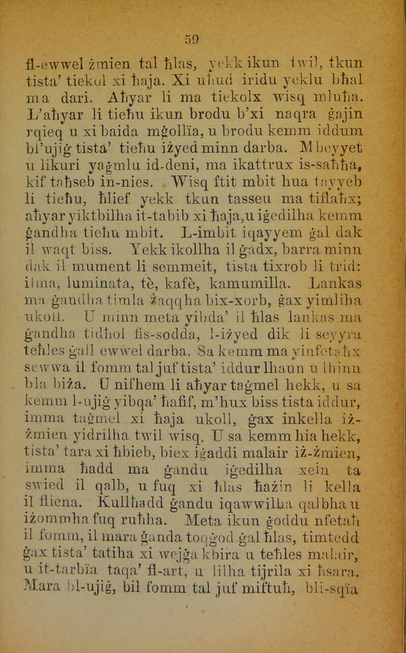 fl-ewwel żraien tal ħlas, yekk ikun iwi], tkun tista’ tiekol xi ħaja. Xi uliud iridu ycklu bħai ma dari. Aħyar li ma tiekolx wisq mluħa. 1/aħyar li tieħu ikun brodu b’xi naqra ġajin rqieq u xi baida mġollia, u brodu kemm iddum bi’ujiġ tista’ tieħu iżyedminn darba. Mbeyyet u likuri yaġmln id-deni, ma ikattrux is-saħħa, kif taħseb in-nies. . Wisq ftit mbit hua tayyeb li tieħu, ħlief yekk tkun tasseu ma tiflaħx; aħyar yiktbilħa it-tabib xi ħaja,u iġedilha keram ġandlia tieħu mbit. L-imbit iqayyem ġal dak il waqt biss. Yekkikollha il ġadx, barra rainn dak il mument li semmeit, tista tixrob li trid: ilina, luminata, te, kafe, kamumilla. Lankas ma ġaudlia timla żaqqha bix-xorb, ġaxyimliha ukoll. U miun meta yibda’ ii ħlas lankas ma ġandha tidħol lis-sodda, 1-i/yed dik ii seyyra teħles ġall ewwei darba. Sa kemra ma yinfetaħx Sfwwa il fomm taijuftista’ iddurlhaun u ihinu 1)la bi/a. U nifhem li aħyartaġmel hekk, u sa kemm 1-ujiġyibqa’ ħafif, m’hux biss tista iddur, imma tairmei xi ħaja ukoil, ġax inkeila iż- żmien yidrilha twil Avisq. U sa kemmhiahekk, tista’ taraxi ħbieb, biex iġaddi malair iż-żmien, imma ħadd ma ġandu iġedilha xein ta swied il qalb, u fuq xi ħlas ħażin li kella il fliena. Kuliħadd ġandu iqawwilha qaibhau iżormnhafuq ruħha. Meta ikun ġoddu nfetaħ il fornm, il mara ġanda toqġod ġal ħlas, timtedd ġax tista’ tatiha xi wejġakbira u teħles malair, u it-tarbia taqa’ fl-art, u lilha tijrila xi ħsara. -Mara bi-ujiġ, bil fomm tal juf miftuħ, bli-sqia