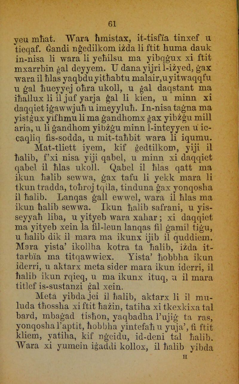 yeu mliat. Wara ħmistax, it-tisfia tinxef u tieqaf. Ġandi nġedilkom iżda li ftit huma dauk in-nisa li wara li yeħilsu ma yibqġux xi ftit mxarrbin ġal deyyem. TJ dana yijri 1-iżyed, ġax wara il ħlas yaqbduyitħabtu malair,uyitwaqqfu u ġal ħueyyej oħra ukoll, u ġal daqstant ma iħallux li il juf yarja ġal li kien, u minn xi daqqiet iġawwjuħ u imeyyluħ. In-nisa taġna ma yistġux yif hmu li ma ġandbomx ġax yibżġu mill aria, u li ġandbom yibżġu minn 1-inteyyen u ic- caqliq fis-sodda, u mit-taħbit wara li iqumu. Mat-tliett iyem, kif ġedtilkom, yiji il ħalib, f’xi nisa yiji qabel, u minn xi daqqiet qabel il ħlas ukoll. Qabel il ħlas qatt ma ikun ħalib sewwa, ġax tafu li yekk mara li tkun tradda, toħroj tqila, tinduna ġax yonqosha il ħalib. Lanqas ġall ewwel, wara il ħlas ma ikun ħalib sewwa. Ikun ħalib safrani, u yis- seyyaħ liba, u yityeb wara xahar; xi daqqiet ma yityeb xein la fil-leun lanqas fil ġamil tiġu, u ħalib dik il mara ma ikunx ijib il quddiem. Mara yista’ ikollha kotra ta ħalib, iżda it- tarbia ma titqawwiex. Yista’ ħobbha ikun iderri, u aktarx meta sider mara ikun iderri, il ħalib ikun rqieq, u ma ikunx ituq, u il mara titlcf is-sustanzi ġal xein. Meta yibdajei il ħalib, aktarx li il mu- luda tħossħa xiftit ħażin, tatiha xi tkexkixa tal bard, mbaġad tisħon, yaqbadba l’ujiġ ta ras, yonqoshal’aptit, ħobbha yintefaħ u yuja’, fi ftit kliem, yatiha, kif nġcidu, id-deni tal ħalib. ■VVara xi yumein iġaddi kollox, il ħalib yibda H