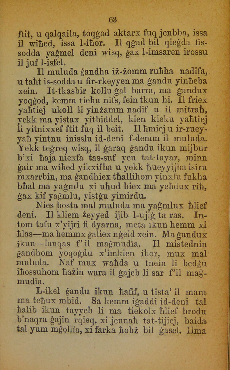 G3 ftit, u qalqaila, toqġod aktarx fuq jenbba, issa il wiħed, issa 1-iħor. II qġad bil qieġda fis- sodda yaġmel deni wisq, ġax 1-imsaren irossu il juf 1-isfel. II muluda ġandha iż-żomm ruħha nadifa, u taħt is-sodda u fir-rkeyyen ma ġandu yinħeba xein. It-tkasbir kollu ġal barra, ma ġandux yoqġod, kemm tieħu nifs, fein tkun hi. li friex yantiej ukoll li yinżamm nadif u il mitraħ, yekk ma yistax yitbiddel, kien kieku yaħtiej li yitnixxef ftit fuq il beit. II ħmiej u ir-ruey- yaħ yintnu inisslu id-deni f-demm il muludii. Yekk teġreq wisq, il ġaraq ġandu ikun mijbur b’xi ħaja niexfa tas-suf yeu tat-tayar, minn ġair ma wiħed yikxifha u yekk ħueyyijha isiru mxarrbin, ma ġandhiex tħallihom yinxfu fukha bħal ma yaġmlu xi uħud biex ma yeħdux riħ, ġax kif yaġmlu, yistġu yimirdu. Nies bosta mal muluda ma yaġmlux ħlief deni. II kliem żeyyed ijib 1-ujiġ ta ras. In- tom tafu x’yijri fi dyarna, meta ikun hemm xi ħlas—ma hemmx ġaliex nġeid xein. Ma ġandux ikun—lanqas f’il maġmudia. II mistednin ġandhom yoqoġdu x’imkien iħor, mux mal muluda. Naf mux waħda u tnein li bedġu iħossuhom ħażin wara il ġajeb li sar f’il maġ- mudia. L-ikel ġandu ikun ħafif, u tista’ il mara ma teħux mbid. Sa kemm iġaddi id-deni tal ħalib ikun tayyeb li ma tiekolx ħlief brodu b’naqra ġajin rqieq, xi jeunaħ tat-tijiej, baida tal yum mġolliu, xi farka ħobż bil ġasel. Ilma