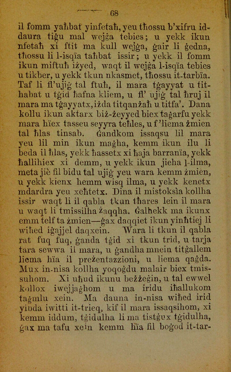 il fomm yaħbat yinfetaħ, yeu tħossu b’xifru id- daura tiġu mal wejġa tebies; u yekk ikun nfetaħ xi ftit ma kull wejġa, ġair li ġedna, tħossu li 1-isqia taħbat issir; u yekk il fomm ikun miftuħ iżyed, waqt il wejġa 1-isqia tebies u tikber, u yekk tkun nkasmet, tħossu it-tarbia. Taf li fl’ujiġ tal ftuħ, il mara tġayyat u tit- habat u tġid ħafna kliem, u fl’ ujiġ tal ħruj il mara ma tġayyatx,iżcla titqanżaħ u titfa’. Dana kollu ikun aktarx biż-żeyyed biex taġarfu yekk mara ħiex tasseu seyyra teħles, u f’liema żmien tal ħlas tinsab. Ġandkom issaqsu lil mara yeu lil min ikun maġħa, kemm ikun ilu li beda il ħlas, yekk ħassetx xi ħaja barrania, yekk ħalliħiex xi demm, u yekk ikun jieħa 1-ilma, meta jie fil bidu tal ujiġ yeu wara kemm żmien, u yekk kienx ħemm wisq ilma, u yekk kenetx mdardra yeu xeħtetx. Dina il mistoksia kollha issir waqt li il qabla tkun tħares lein il mara u waqt li tmissilha żaqqħa. Ġalhekk ma ikunx emni telf ta żmien—ġax daqqiet ikun yinħtiej li wiħed iġajjel daqxein. ‘Wara li tkun il qabla rat fuq fuq, ġanda tġid xi tkun trid, u tarja tara sewwa il mara, u ġandħamnein titġallem liema ħia il preżentazzioni, u liema qaġda. Mux in-nisa kollha yoqoġdu malair biex tmis- suliom. Xi uħud ikunu beżżeġin, u tal ewwel kollox iwejjaġħom u ma iridu iħallukom taġmlu xein. Ma dauna in-nisa wiħed irid yiuda iwitti it-trieq, kif il mara issaqsihom, xi kemm iddum, tġidulħa li ma tistġux tġidulha, ġax ma tafu xein kcmm ħ'ia fil boġod it-tar-