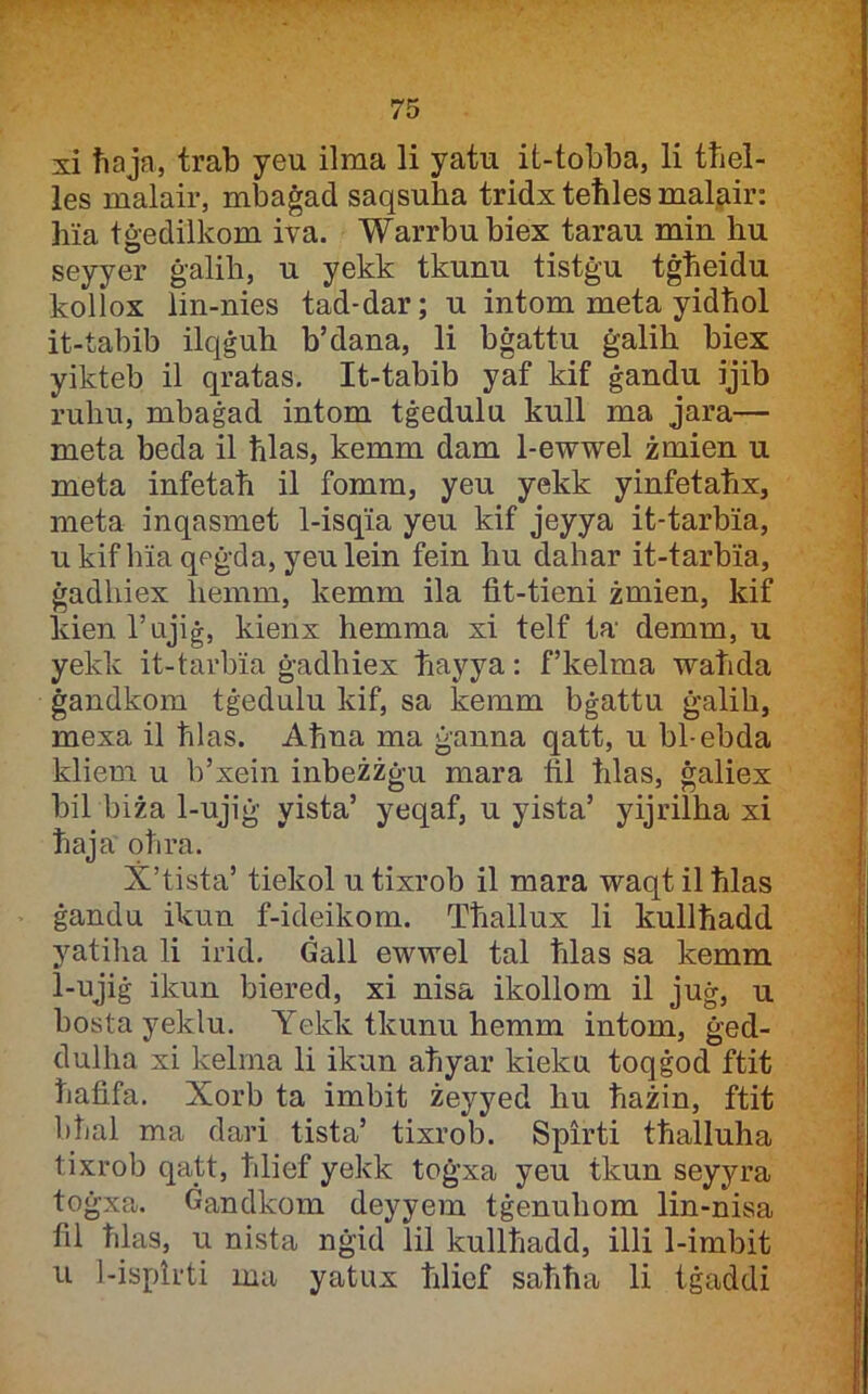 xi ħaja, trab yeu ilma li yatu it-tobba, li tħel- les malair, mbaġad saqsuha tridx teħles malair: hia tġedilkom iva. Warrbubiex tarau min hu seyyer ġalih, u yekk tkunu tistġu tġħeidu kollox lin-nies tad-dar; u intom meta yidħol it-tabib ilqġuh b’dana, li bġattu ġalih biex yikteb il qratas. It-tabib yaf kif ġandu ijib ruhu, mbaġad intom tġedulu kull ma jara— meta beda il ħlas, kemm dam 1-ewwel żmien u meta infetaħ il fomm, yeu yekk yinfetaħx, meta inqasmet 1-isqia yeu kif jeyya it-tarbia, ukifhia qeġda, yeulein fein hu dahar it-tarbia, ġadhiex hemm, kemm ila fit-tieni żmien, kif kienrujiġ, kienx hemma xi telf ta' demm, u yekk it-tarbia ġadhiex ħayya: f’kelma waħda ġandkom tġedulu kif, sa kemm bġattu ġalih, mexa il ħlas. Aħna ma ġanna qatt, u bl-ebda kliem u b’xein inbeżżġu mara fil ħlas, ġaliex bil biża 1-ujiġ yista’ yeqaf, u yista’ yijrilha xi ħaja oħra. X’tista’ tiekol u tixrob il mara waqt il ħlas ġandu ikun f-ideikom. Tħallux li kullħadd yatiha li irid. Ġall ewwel tal ħlas sa kemm 1-ujiġ ikun biered, xi nisa ikollom il juġ, u bosta yeklu. Yekk tkunu hemm intom, ġed- dulha xi kelrna li ikun aħyar kieku toqġod ftit ħafifa. Xorb ta imbit żeyyed hu ħażin, ftit bħal ma dari tista’ tixrob. Spirti tħalluha tixrob qatt, ħlief yekk toġxa yeu tkun seyyra toġxa. Ġandkom deyyem tġenuhom lin-nisa fil ħlas, u nista nġid lil kullħadd, illi 1-imbit u 1-isptrti ma yatux ħlief saħħa li iġaddi