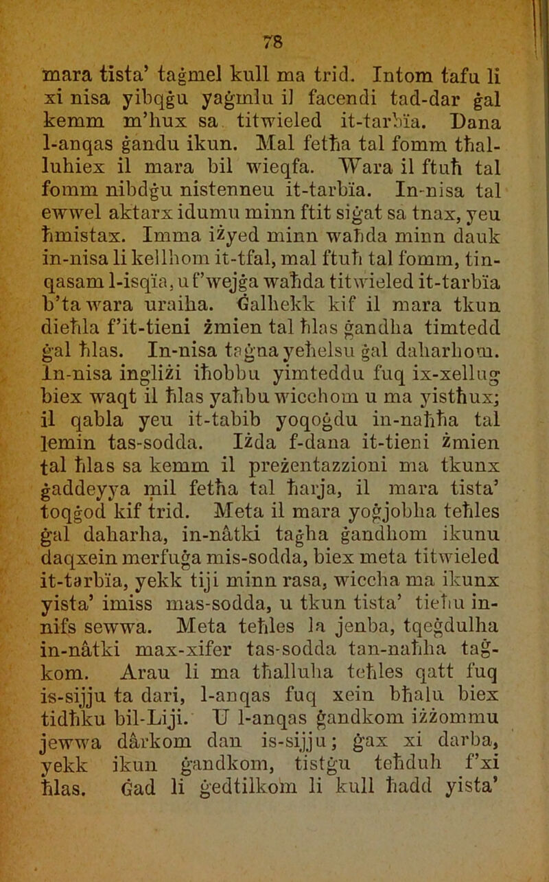 mara tista’ taġmel kull ma trid, Intom tafu li xi nisa yibqġu yaġmlu i] facendi tad-dar ġal kemm m’hux sa tituueled it-tarbia. Dana 1-anqas ġandu ikun. Mal fetha tal fomm tħal- luhiex il mara bil wieqfa. 'W’ara il ftuħ tal fomm nibdġu nistenneu it-tarbia. In-nisa tal ewwel aktarx idumu minn ftit siġat sa tnax, yeu ħmistax. Imma iżyed minn waħda minn dauk in-nisa li kellhom it-tfal, mal ftuħ tal fomm, tin- qasam 1-isqia. u f’wejġa waħda titwieled it-tarbia b’tawara uraiha. Ġalhekk kif il mara tkun dieħla f’it-tieni żmien tal ħlas ġandha timtedd ġal ħlas. In-nisa taġnayeħelsu ġal daharhom. In-nisa ingliżi iħobbu yimteddu fuq ix-xellug biex waqt il ħlas yaħbu wicchom u ma yistħux; 11 qabla yeu it-tabib yoqoġdu in-naħħa tal lemin tas-sodda. Iżda f-dana it-tieni żmien tal ħlas sa kemm il preżentazzioni ma tkunx ġaddeyya mil fetħa tal ħarja, il mara tista’ toqġod kif trid. Meta il mara yoġjobha teħles ġal daharha, in-nàtki taġha ġandhom ikunu daqxein merfuġa mis-sodda, biex meta titwieled it-tarbia, yekk tiji minn rasa, wiccha ma ikunx yista’ imiss mas-sodda, u tkun tista’ tieTiu in- nifs sewwa. Meta teħles la jenba, tqeġdulha in-nàtki max-xifer tas-sodda tan-naħha taġ- kom. Arau li ma tħalluha teħles qatt fuq is-sijju ta dari, 1-anqas fuq xein bħalu biex tidħku bil-Liji. TJ 1-anqas ġandkom iżżommu jewwa dàrkom dan is-sijju; ġax xi darba, yekk ikun ġandkom, tistġu teħduh f’xi ħlas. Ġad li ġedtiikoin li kuli ħadd yista’