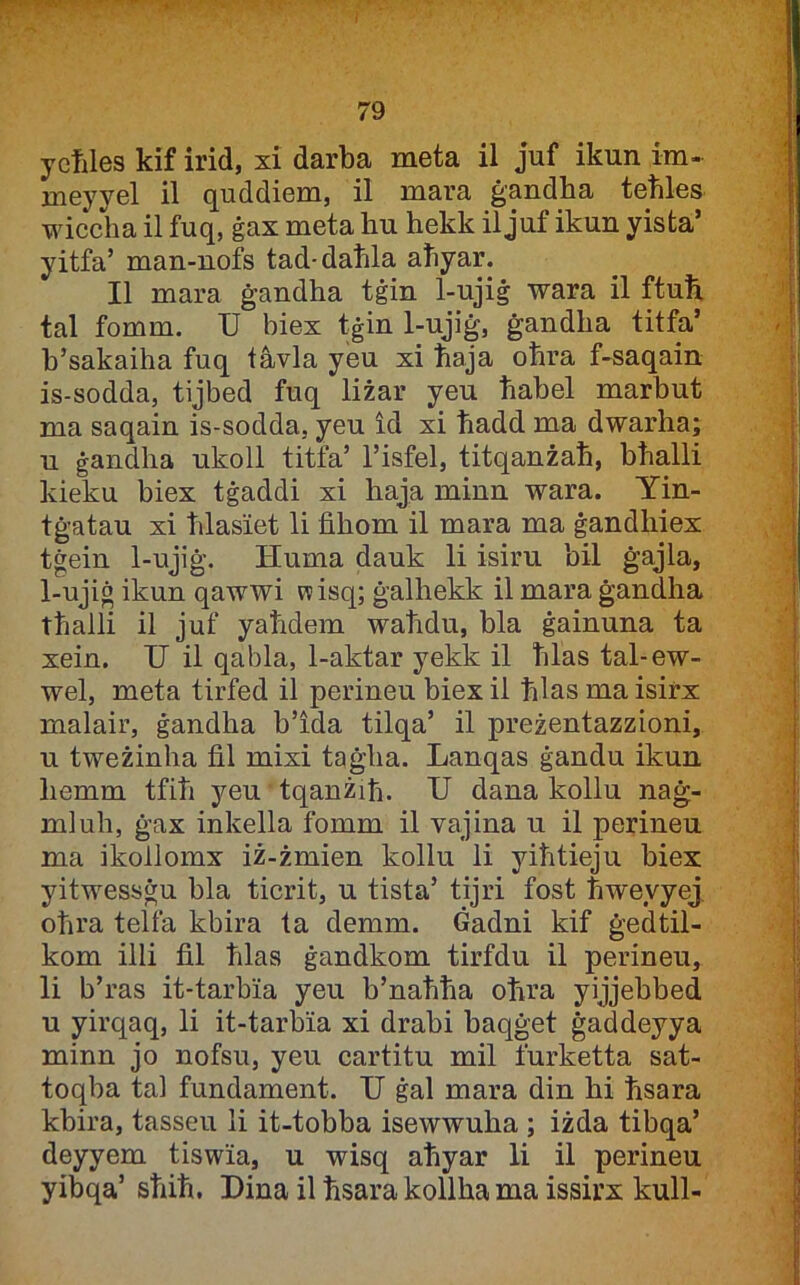 ycfiles kif irid, xi darba meta il juf ikun im- meyyel il quddiem, il mara ġandba tebles wiccha il fuq, ġax meta hu hekk il juf ikun yista’ yitfa’ man-nofs tad-daħla aliyar. II mara ġandha tġin 1-ujiġ wara il ftuli tal fomm. U biex tġin 1-ujiġ, ġandha titfa’ b’sakaiha fuq tàvla yeu xi ħaja oħra f-saqain is-sodda, tijbed fuq liżar yeu ħabel marbut ma saqain is-sodda, yeu id xi ħadd ma dwarha; n ġandlia ukoll titfa’ l’isfel, titqanżaħ, bħalli kieku biex tġaddi xi haja minn wara. Yin- tġatau xi ħlasiet li fihom il mara ma ġandhiex tġein 1-ujiġ. Huma dauk li isiru bil ġajla, 1-ujiġ ikun qawwi w isq; ġalhekk il mara ġandha tħalli il juf yaħdem waħdu, bla ġainuna ta xein. U il qabla, 1-aktar yekk il ħlas tal-ew- wel, meta tirfed il perineu biex il ħlas ma isirx malair, ġandha b’ida tilqa’ il preżentazzioni, u tweżinha fil mixi taġha. Lanqas ġandu ikun liemm tfiħ yeu tqanżiħ. U dana kollu naġ- mluh, ġax inkella fomm il vajina u il perineu ma ikollomx iż-żmien kollu li yiħtieju biex yitwessġu bla ticrit, u tista’ tijri fost ħweyyej oħra telfa kbira ta demm. Gadni kif ġedUl- kom illi fil ħlas ġandkom tirfdu il perineu, li b’ras it-tarbia yeu b’naħħa oħra yijjebbed u yirqaq, li it-tarbia xi drabi baqġet ġaddeyya minn jo nofsu, yeu cartitu mil furketta sat- toqba tal fundament. U ġal mara din hi ħsara kbira, tasseu li it-tobba isewwuha ; iżda tibqa’ deyyem tiswia, u wisq aħyar li il perineu yibqa’ sħiħ. Dina il ħsara kollha ma issirx kull-