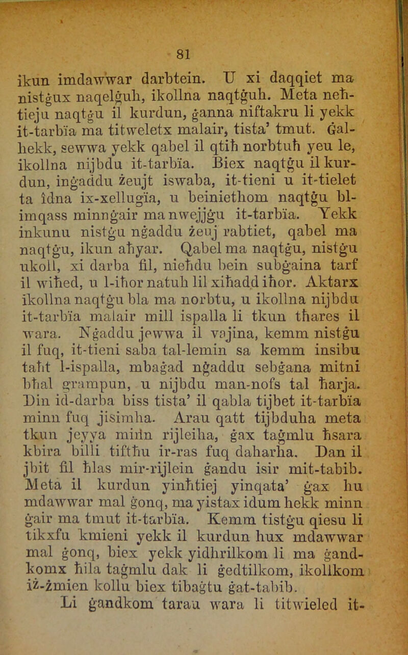 ikun imdaw'war darbtein. U xi daqqiet ma nistġux naqel&ub, ikollna naqtġuh. Meta neħ- tieju naqtġu il kurdun, ġanna niftakru li yekk it-tarbia ma titweletx malair, tista’ tmut. Ġal- bekk, sewwa yekk qabel il qtib norbtuħ yeu le, ikollna nijbdu it-tarbia. Biex naqtġu il kur- dun, inġaddu żeujt iswaba, it-tieni u it-tielet ta idna ix-xellugia, u beinietħom naqtġu bl- imqass minnġair manvvejjġu it-tarbia. Yekk inkunu nistġu nġaddu żeuj rabtiet, qabel ma naqtġu, ikun aħyar. Qabel ma naqtġu, nistġu ukoll, xi darba fil, nieħdu bein subġaina tarf il wiħed, u 1-iħor natub lil xiħadd iħor. Aktarx ikollnanaqtġu bla ma norbtu, u ikollna nijbdu it-tarbia malair mill ispalla li tkun tħares il wara. Nġaddujewwa il vajina, kemm nistġu il fuq, it-tieni saba tal-lemin sa kemm insibu taħt 1-ispalla, mbaġad nġaddu sebġana mitni bħal grampun, u nijbdu man-nofs tal ħarja. Uin id-darba biss tista’ il qabla tijbet it-tarbia minn fuq jisiraba. Arau qatt tijbduha meta tkun jeyya miiln rijleiħa, ġax taġmlu ħsara kbira billi tiftħu ir-ras fuq daharha. Dan il jbit fil ħlas mir-rijlein ġandu isir mit-tabib. Meta il kurdun yinħtiej yinqata’ ġax hu mdawwar mal ġonq, ma yistax idum hekk minn ġair ma tmut it-tarbia. Kemm tistġu qiesu li tikxfu kmieni yekk il kurdun hux mdawwar mal ġonq, biex yekk yidhrilkom li ma ġand- komx ħila taġmlu dak li ġedtilkom, ikollkoni iż-żmien kollu biex tibaġtu ġat-tabib. Li ġandkom tarau wara li titwieled it-