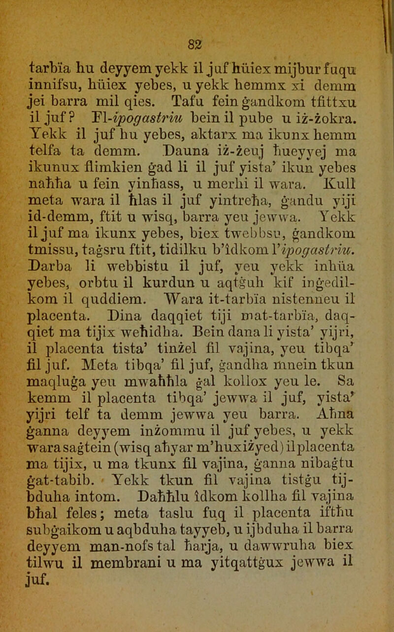 83 tarbia liu deyyemyekk il juf huiexmijburfuqu innifsu, hiliex yebes, u yekk bemmx xi clemm jei barra mil qies. Tafu fein ġandkom tfittxu iljuf? ’El-ipogastriu bein il pube u iż-żokra. Yekk il juf hu yebes, aktarx ma ikunxhemm telfa ta demm. Dauna iż-żeuj ħueyyej ma ikunux flimkien ġad li il juf yista’ ikun yehes naħha u fein yinhass, u merhi il wara. Kull meta wara il ħlas il juf yintreħa, ġandu yiji id-demm, ftit u wisq, barra yeu jewwa. Yekk il juf ma ikunx yebes, biex twebbsu, ġandkom tmissu, taġsru ftit, tidilku h'iàkojnVipogastriu. Darba li webbistu il juf, yeu yekk inhua yebes, orbtu il kurdun u aqtġuh kif inġedil- kom il quddiem. Wara it-tarbia nistenneu il placenta. Dina daqqiet tiji mat-tarbia, daq- qiet ma tijix weħidha. Bein danali yista’ yijri, il placenta tista’ tinżel fil vajina, yeu tibqa’ fil juf. Meta tibqa’ fil juf, ġandha mnein tkun maqluġa yeu mwaħħla ġal kollox yeu le. Sa kemm il placenta tibqa’ jewwa il juf, yista^ yijri telf ta demm jewwa yeu barra. Aħna ġanna deyyem inżommu il juf yebes, u yekk warasaġtein (wisq aħyar m’huxiżyed) ilplacenta ma tijix, u ma tkunx fil vajina, ġanna nibaġtu ġat-tabib. Yekk tkun fil vajina tistġu tij- bduha intom. Daħħlu idkom kollha fil vajina bħal feles; meta taslu fuq il placenta iftħu subġaikom u aqbduha tayyeb, u ijbduha il barra deyyem man-nofs tal ħarja, u dawwruha biex tilwu il membrani u ma yitqattġux jewwa il juf.