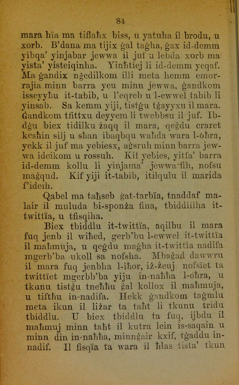 mara li'ia ma tiflatix biss, u yatuha il brodu, u xorb. B’dana ma tijix ġal taġha, ġax id-demm yibqa’ yinjabar jewwa il juf u lebda xorb ma yista’ yisteiqinha. Yintitiej li id-demm yeqaf. Ma ġandix nġedilkom illi meta hemm emor- rajia minn barra yeu minn jewwa, ġandkom isseyytiu it-tabib, u l’eqreb u 1-ewwei tabib li yinsab. Sa kemm yiji, tistġu tġayyxu il mara. Ġandkom tfittxu deyyem li twebbsu il juf. Ib- dġu biex tidilku żaqq il mara, qeġdu craret keshin silj u stian ibaqbqu wahda wara 1-ohra, yekk il juf ma yebiesx, a&sruh minn barra jew- \va ideikom u rossuh. Kit yebies, yitfa’ barra id-demm kollu li yinjama’ jewwa’fih, nofsu maġqud. Kif yiji it-tabib, itilqulu il marida f’ideih. Qabel ma tatiseb ġat-tarbia, tnaddaf ma- lair il muluda bi-sponża fina, tbiddlilha it- twittia, u tfisqiha. Biex tbiddlu it-twittia, aqilbu il mara fuq jenb il wihed, gerb’bu 1-ewwel it-twittia il mahmuja, u qeġdu maġha it-twittia nadifa mgerb’ba ukoll sa nofsha. Mbaġad dawwru il mara fuq jenbha 1-ihor, iż-żeuj nofsiet ta twittiet mgerbb’ba yiju in-nahha 1-ohra, ^ u tkanu tistġu tnehhu ġal kollox il mahmuja, u tiftħu in-nadifa. Hekk ġandkom taġmlu meta ikun il liżar ta taht li tkunu tridu tbiddlu. II biex tbiddlu ta fuq, ijbdu il mahmuj minn taħt il kutra lein is-saqain u minn din in-nahha, minnġair kxif, tġaddu in- nadif. II fisqia ta wara il hlas tista’ tkun