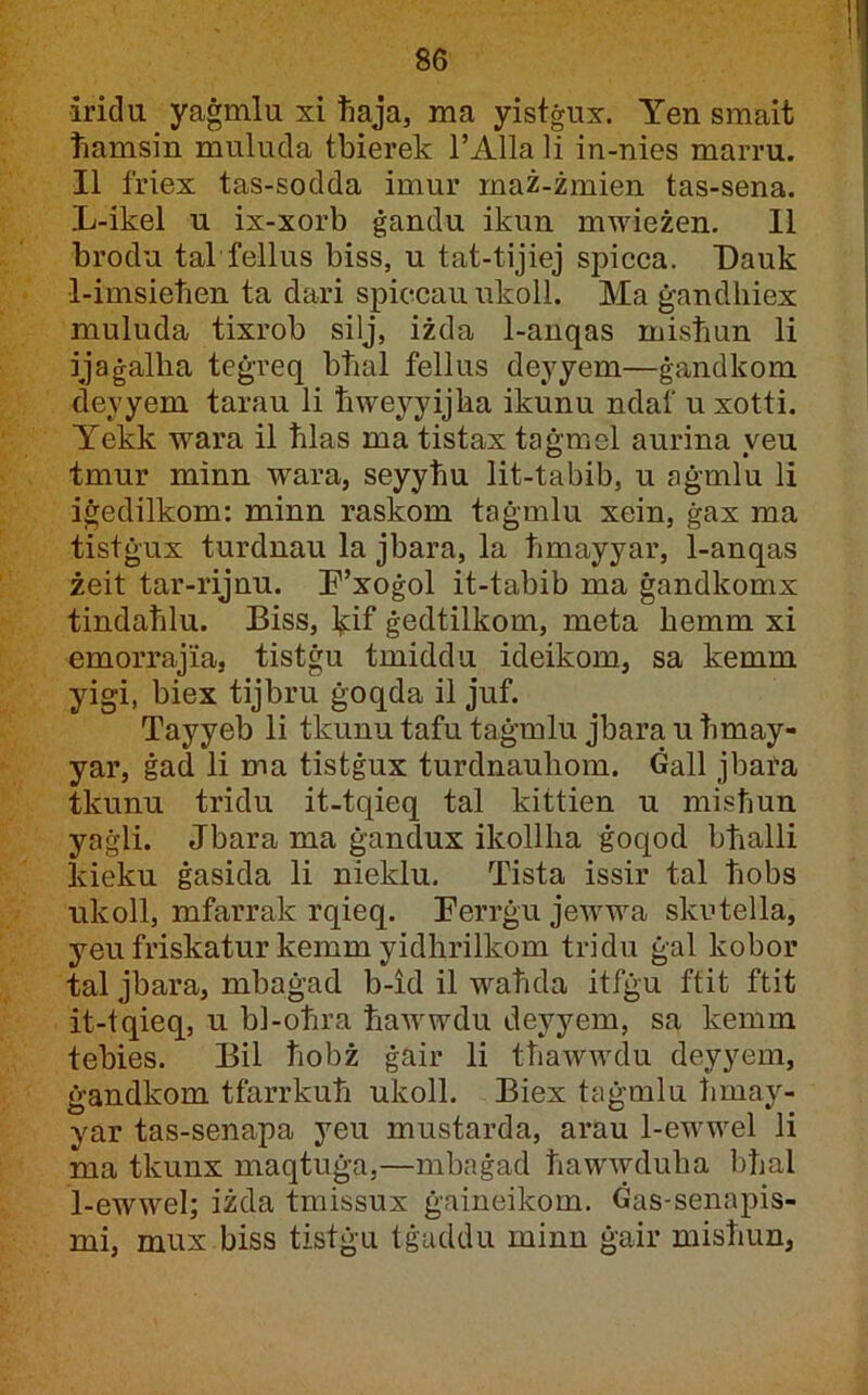 irida yaġmlu xi tiaja, ma yistġur. Yen smait tiamsin mulucla tbierek l’Alla li in-nies marru. II friex tas-sodda imur maż-żmien tas-sena. L-ikel u ix-xorb ġandu ikun mwieżen. II brodu tal fellus biss, u tat-tijiej spicca. T)auk •1-imsietien ta dari spiccau ukoll. Ma ġanclhiex muluda tixrob silj, iżda 1-anqas mistmn li ijaġallia teġreq btial fellus deyyem—ġandkom deyyem tarau li tiweyyijka ikunu ndaf u xotti. Yekk wara il tilas ma tistax taġmel aurina veu tmur minn wara, seyyhu lit-tabib, u aġmlu li iġedilkom; minn raskom taġmlu xein, ġax ma tistġux turdnau la jbara, la timayyar, 1-anqas żeit tar-rijnu. F’xoġol it-tabib ma ġandkomx tindatilu. Biss, l^if ġedtilkom, meta ħemm xi emorrajia, tistġu tmiddu ideikom, sa kemm yigi, biex tijbru ġoqda il juf. Tayyeb li tkunu tafu taġmlu jbara u timay- yar, ġad li ma tistġux turdnauhom. Gall jbara tkunu tridu it-tqieq tal kittien u misħuu yaġli. Jbara ma ġandux ikollha ġoqod bhalli kieku ġasida li nieklu. Tista issir tal tiobs iikoll, mfarrak rqieq. Ferrġu jewwa skutella, yeufriskatur kemm yidhrilkom triclu ġal kobor tal jbara, mbaġad b-id il wahcla itfġu ftit ftit it-tqieq, u bl-ohra tiawwdu deyyem, sa kemm tebies. Bil hobż ġair li thawwdu deyyem, ġandkom tfarrkuh ukoll. Biex taġmlu hmay- yar tas-senapa yeu mustarda, arau 1-ewwel li ma tkunx maqtuġa,—mbnġad hawwduha bhal 1-ewweI; iżda tmissux ġaineikom. ċas-senapis- mi, mux biss tistġu tġaddu minn ġair mishun,