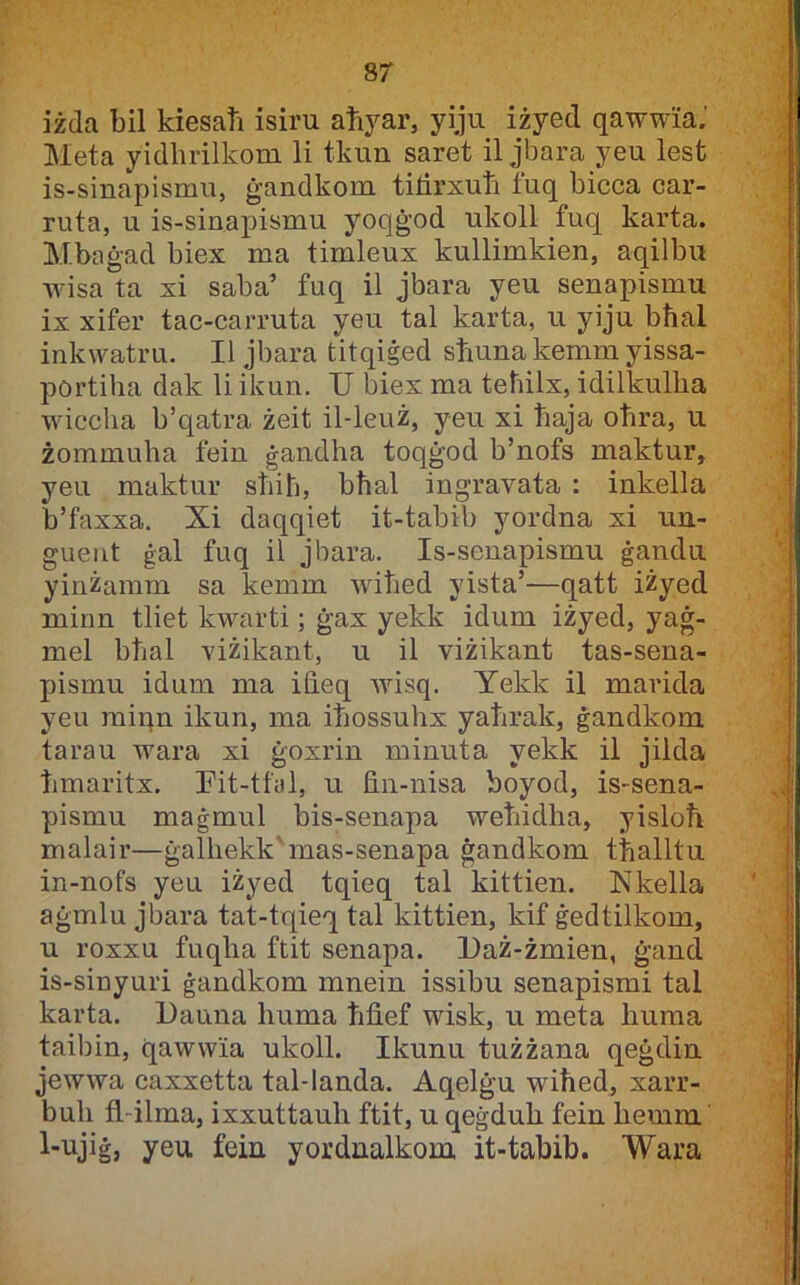 sr iżda bil kiesaħ isiru aħyar, yiju iżyed qawwia,' Meta yidlirilkoui li tkun saret il jbara yeu lest is-sinapismu, ġandkom titirxuħ tuq bicca car- ruta, u is-sinapismu yoqġod ukoll fuq karta. Mbaġad biex ma timleux kullimkien, aqilbu wisa ta xi saba’ fuq il jbara yeu senapismu ix xifer tac-carruta yeu tal karta, u yiju bħal inkwatru. II jbara titqiġed sħuna kemm yissa- portiħa dak li ikun. U biex ma teħilx, idilkulħa wiccħa b’qatra żeit il-leiiż, yeu xi ħaja oħra, u żommuħa fein ġandħa toqġod b’nofs maktur, yeu maktur sħiħ, bħal ingravata : inkella b’faxxa. Xi daqqiet it-tabib yordna xi uu- gueiit ġal fuq il jbara. Is-senapismu ġandu yinżamm sa kemm wiħed yista’—qatt iżyed minn tliet kwarti; ġax yekk idum iżyed, yaġ- mel bħal viżikant, u il viżikant tas-sena- pismu idum ma iħeq wisq. Yekk il marida yeu miqn ikun, ma iħossuħx yaħrak, ġandkom tarau wara xi ġoxrin minuta yekk il jilda ħmaritx. Pit-tfal, u fi.n-nisa boyod, is-sena- pismu maġmul bis-senapa weħidħa, yisloħ malair—ġalħekk'mas-senapa ġandkom tħalltu in-nofs yeu iżyed tqieq tal kittien. Nkella aġmlu jbara tat-tqieq tal kittien, kif ġedtilkom, u roxxu fuqħa ftit senapa. I)aż-żmien, ġand is-sinyuri ġandkom mnein issibu senapismi tal karta. Uauna ħuma ħfi.ef wisk, u meta ħuma taibin, qawwia ukoll. Ikunu tużżana qeġdin jewwa caxxetta tal-landa. Aqelġu wiħed, xarr- buħ fl-ilma, ixxuttauħ ftit, u qeġduħ fein ħemm yeu fein yordnalkom it-tabib. Wara